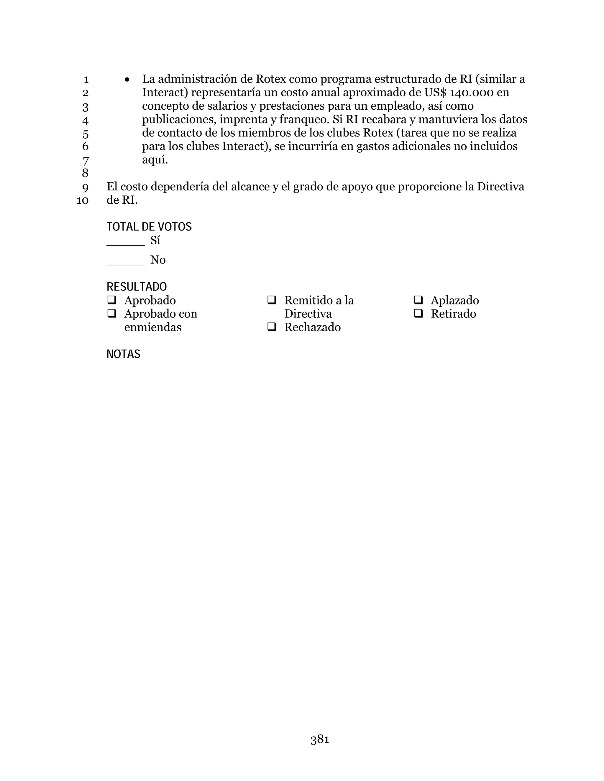 381
• La administración de Rotex como programa estructurado de RI (similar a1
Interact) representaría un costo anual aproximado de US$ 140.000 en2
concepto de salarios y prestaciones para un empleado, así como3
publicaciones, imprenta y franqueo. Si RI recabara y mantuviera los datos4
de contacto de los miembros de los clubes Rotex (tarea que no se realiza5
para los clubes Interact), se incurriría en gastos adicionales no incluidos6
aquí.7
8
El costo dependería del alcance y el grado de apoyo que proporcione la Directiva9
de RI.10
TOTAL DE VOTOS
_____ Sí
_____ No
RESULTADO
 Aprobado
 Aprobado con
enmiendas
 Remitido a la
Directiva
 Rechazado
 Aplazado
 Retirado
NOTAS
 