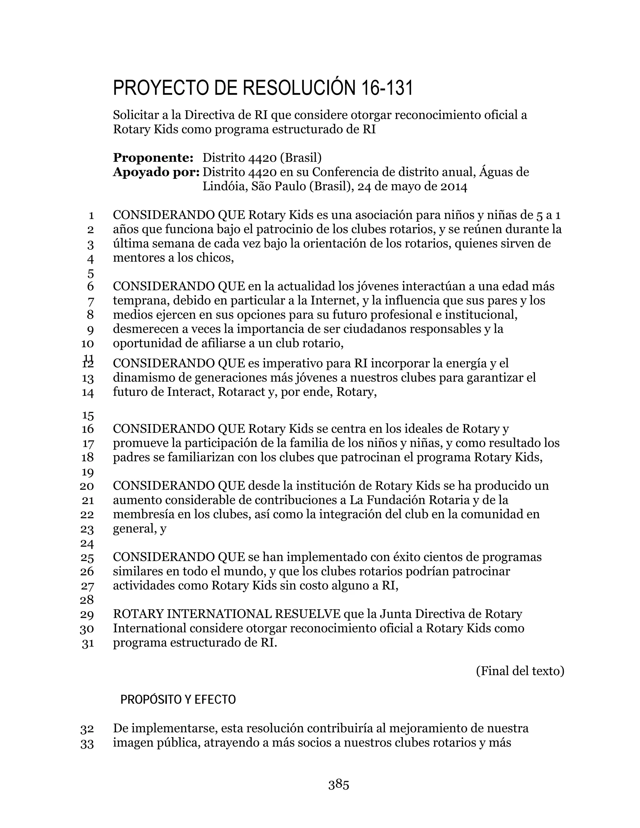 385
PROYECTO DE RESOLUCIÓN 16-131
Solicitar a la Directiva de RI que considere otorgar reconocimiento oficial a
Rotary Kids como programa estructurado de RI
Proponente: Distrito 4420 (Brasil)
Apoyado por: Distrito 4420 en su Conferencia de distrito anual, Águas de
Lindóia, São Paulo (Brasil), 24 de mayo de 2014
CONSIDERANDO QUE Rotary Kids es una asociación para niños y niñas de 5 a 11
años que funciona bajo el patrocinio de los clubes rotarios, y se reúnen durante la2
última semana de cada vez bajo la orientación de los rotarios, quienes sirven de3
mentores a los chicos,4
5
CONSIDERANDO QUE en la actualidad los jóvenes interactúan a una edad más6
temprana, debido en particular a la Internet, y la influencia que sus pares y los7
medios ejercen en sus opciones para su futuro profesional e institucional,8
desmerecen a veces la importancia de ser ciudadanos responsables y la9
oportunidad de afiliarse a un club rotario,10
11 CONSIDERANDO QUE es imperativo para RI incorporar la energía y el12
dinamismo de generaciones más jóvenes a nuestros clubes para garantizar el13
futuro de Interact, Rotaract y, por ende, Rotary,14
15
CONSIDERANDO QUE Rotary Kids se centra en los ideales de Rotary y16
promueve la participación de la familia de los niños y niñas, y como resultado los17
padres se familiarizan con los clubes que patrocinan el programa Rotary Kids,18
19
CONSIDERANDO QUE desde la institución de Rotary Kids se ha producido un20
aumento considerable de contribuciones a La Fundación Rotaria y de la21
membresía en los clubes, así como la integración del club en la comunidad en22
general, y23
24
CONSIDERANDO QUE se han implementado con éxito cientos de programas25
similares en todo el mundo, y que los clubes rotarios podrían patrocinar26
actividades como Rotary Kids sin costo alguno a RI,27
28
ROTARY INTERNATIONAL RESUELVE que la Junta Directiva de Rotary29
International considere otorgar reconocimiento oficial a Rotary Kids como30
programa estructurado de RI.31
(Final del texto)
PROPÓSITO Y EFECTO
De implementarse, esta resolución contribuiría al mejoramiento de nuestra32
imagen pública, atrayendo a más socios a nuestros clubes rotarios y más33
 