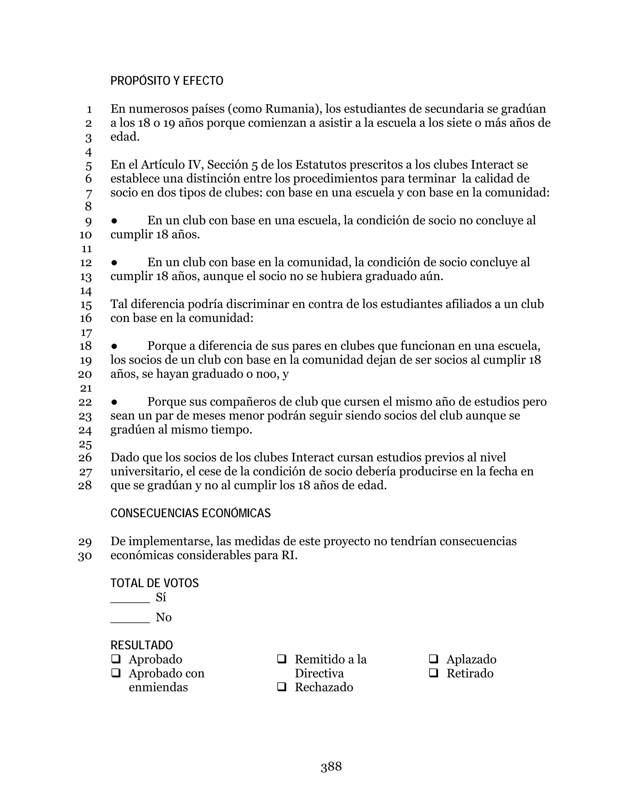 388
PROPÓSITO Y EFECTO
En numerosos países (como Rumania), los estudiantes de secundaria se gradúan1
a los 18 o 19 años porque comienzan a asistir a la escuela a los siete o más años de2
edad.3
4
En el Artículo IV, Sección 5 de los Estatutos prescritos a los clubes Interact se5
establece una distinción entre los procedimientos para terminar la calidad de6
socio en dos tipos de clubes: con base en una escuela y con base en la comunidad:7
8
● En un club con base en una escuela, la condición de socio no concluye al9
cumplir 18 años.10
11
● En un club con base en la comunidad, la condición de socio concluye al12
cumplir 18 años, aunque el socio no se hubiera graduado aún.13
14
Tal diferencia podría discriminar en contra de los estudiantes afiliados a un club15
con base en la comunidad:16
17
● Porque a diferencia de sus pares en clubes que funcionan en una escuela,18
los socios de un club con base en la comunidad dejan de ser socios al cumplir 1819
años, se hayan graduado o noo, y20
21
● Porque sus compañeros de club que cursen el mismo año de estudios pero22
sean un par de meses menor podrán seguir siendo socios del club aunque se23
gradúen al mismo tiempo.24
25
Dado que los socios de los clubes Interact cursan estudios previos al nivel26
universitario, el cese de la condición de socio debería producirse en la fecha en27
que se gradúan y no al cumplir los 18 años de edad.28
CONSECUENCIAS ECONÓMICAS
De implementarse, las medidas de este proyecto no tendrían consecuencias29
económicas considerables para RI.30
TOTAL DE VOTOS
_____ Sí
_____ No
RESULTADO
 Aprobado
 Aprobado con
enmiendas
 Remitido a la
Directiva
 Rechazado
 Aplazado
 Retirado
 