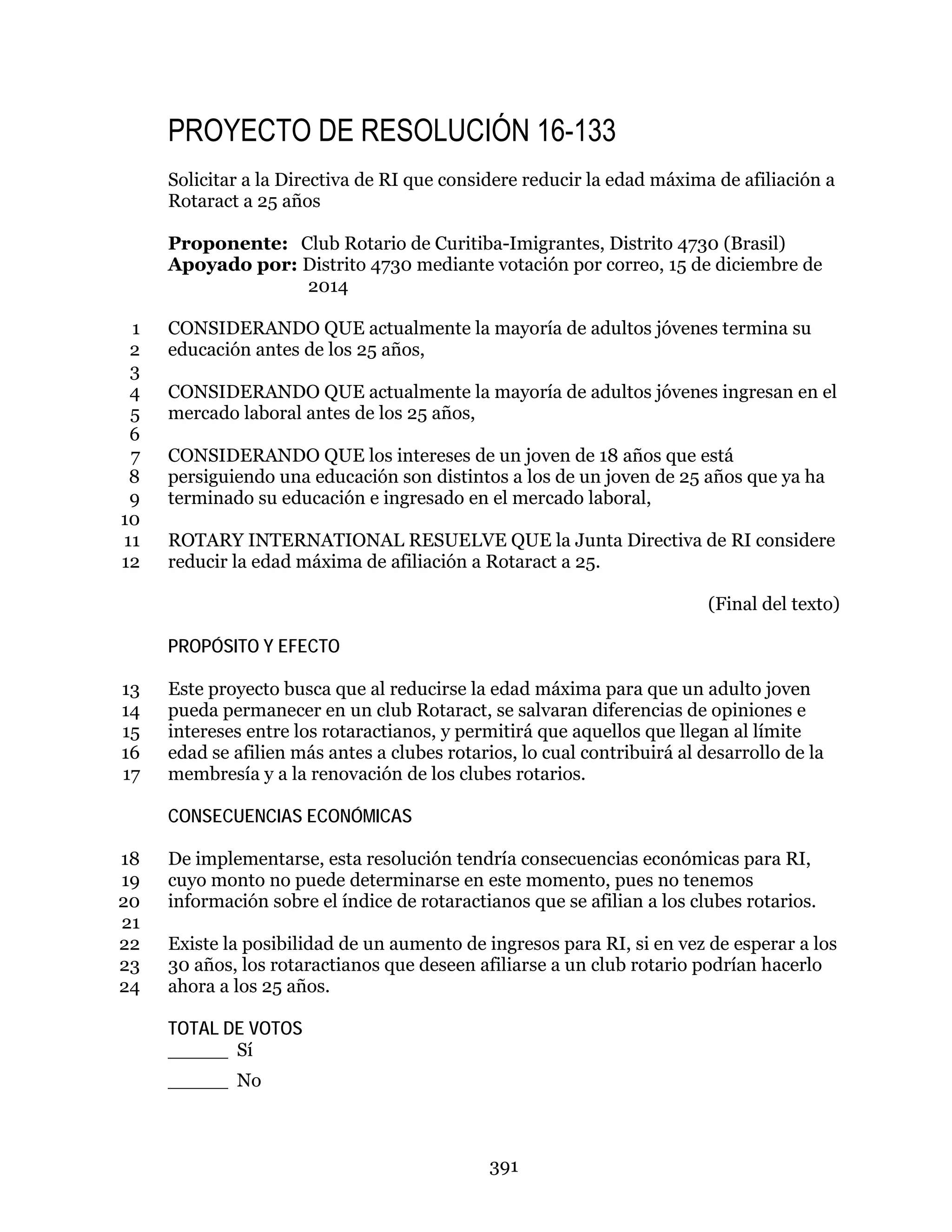 391
PROYECTO DE RESOLUCIÓN 16-133
Solicitar a la Directiva de RI que considere reducir la edad máxima de afiliación a
Rotaract a 25 años
Proponente: Club Rotario de Curitiba-Imigrantes, Distrito 4730 (Brasil)
Apoyado por: Distrito 4730 mediante votación por correo, 15 de diciembre de
2014
CONSIDERANDO QUE actualmente la mayoría de adultos jóvenes termina su1
educación antes de los 25 años,2
3
CONSIDERANDO QUE actualmente la mayoría de adultos jóvenes ingresan en el4
mercado laboral antes de los 25 años,5
6
CONSIDERANDO QUE los intereses de un joven de 18 años que está7
persiguiendo una educación son distintos a los de un joven de 25 años que ya ha8
terminado su educación e ingresado en el mercado laboral,9
10
ROTARY INTERNATIONAL RESUELVE QUE la Junta Directiva de RI considere11
reducir la edad máxima de afiliación a Rotaract a 25.12
(Final del texto)
PROPÓSITO Y EFECTO
Este proyecto busca que al reducirse la edad máxima para que un adulto joven13
pueda permanecer en un club Rotaract, se salvaran diferencias de opiniones e14
intereses entre los rotaractianos, y permitirá que aquellos que llegan al límite15
edad se afilien más antes a clubes rotarios, lo cual contribuirá al desarrollo de la16
membresía y a la renovación de los clubes rotarios.17
CONSECUENCIAS ECONÓMICAS
De implementarse, esta resolución tendría consecuencias económicas para RI,18
cuyo monto no puede determinarse en este momento, pues no tenemos19
información sobre el índice de rotaractianos que se afilian a los clubes rotarios.20
21
Existe la posibilidad de un aumento de ingresos para RI, si en vez de esperar a los22
30 años, los rotaractianos que deseen afiliarse a un club rotario podrían hacerlo23
ahora a los 25 años.24
TOTAL DE VOTOS
_____ Sí
_____ No
 