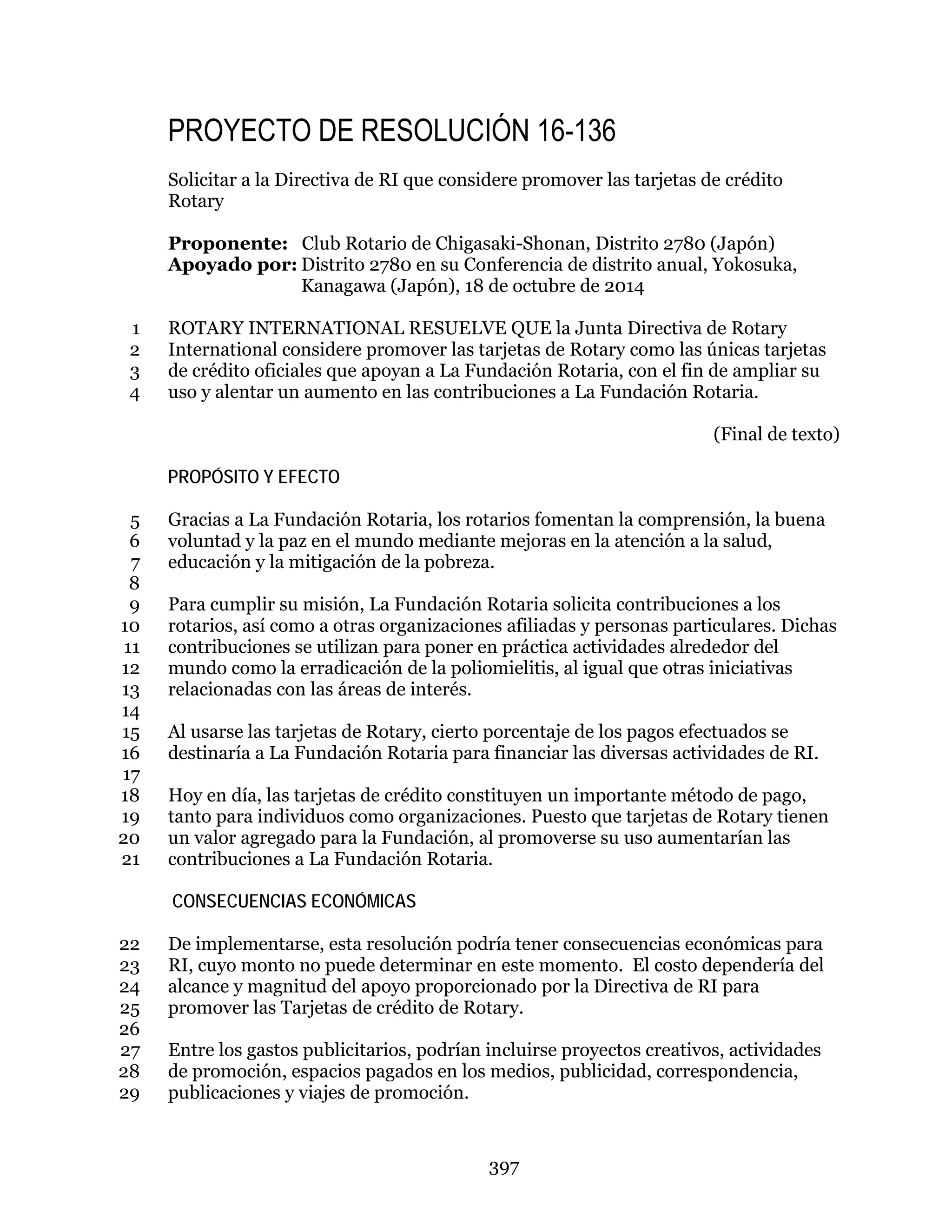 397
PROYECTO DE RESOLUCIÓN 16-136
Solicitar a la Directiva de RI que considere promover las tarjetas de crédito
Rotary
Proponente: Club Rotario de Chigasaki-Shonan, Distrito 2780 (Japón)
Apoyado por: Distrito 2780 en su Conferencia de distrito anual, Yokosuka,
Kanagawa (Japón), 18 de octubre de 2014
ROTARY INTERNATIONAL RESUELVE QUE la Junta Directiva de Rotary1
International considere promover las tarjetas de Rotary como las únicas tarjetas2
de crédito oficiales que apoyan a La Fundación Rotaria, con el fin de ampliar su3
uso y alentar un aumento en las contribuciones a La Fundación Rotaria.4
(Final de texto)
PROPÓSITO Y EFECTO
Gracias a La Fundación Rotaria, los rotarios fomentan la comprensión, la buena5
voluntad y la paz en el mundo mediante mejoras en la atención a la salud,6
educación y la mitigación de la pobreza.7
8
Para cumplir su misión, La Fundación Rotaria solicita contribuciones a los9
rotarios, así como a otras organizaciones afiliadas y personas particulares. Dichas10
contribuciones se utilizan para poner en práctica actividades alrededor del11
mundo como la erradicación de la poliomielitis, al igual que otras iniciativas12
relacionadas con las áreas de interés.13
14
Al usarse las tarjetas de Rotary, cierto porcentaje de los pagos efectuados se15
destinaría a La Fundación Rotaria para financiar las diversas actividades de RI.16
17
Hoy en día, las tarjetas de crédito constituyen un importante método de pago,18
tanto para individuos como organizaciones. Puesto que tarjetas de Rotary tienen19
un valor agregado para la Fundación, al promoverse su uso aumentarían las20
contribuciones a La Fundación Rotaria.21
CONSECUENCIAS ECONÓMICAS
De implementarse, esta resolución podría tener consecuencias económicas para22
RI, cuyo monto no puede determinar en este momento. El costo dependería del23
alcance y magnitud del apoyo proporcionado por la Directiva de RI para24
promover las Tarjetas de crédito de Rotary.25
26
Entre los gastos publicitarios, podrían incluirse proyectos creativos, actividades27
de promoción, espacios pagados en los medios, publicidad, correspondencia,28
publicaciones y viajes de promoción.29
 