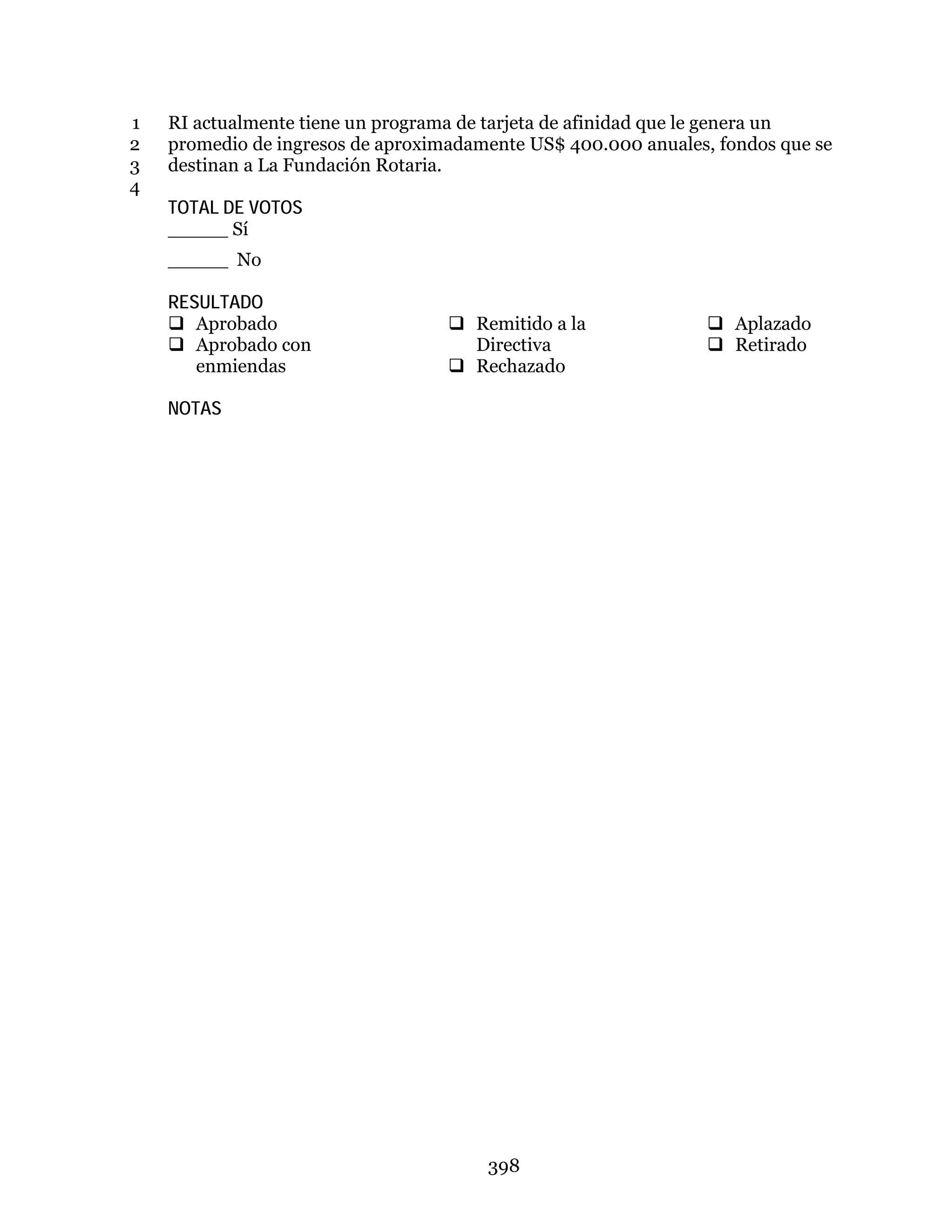 398
RI actualmente tiene un programa de tarjeta de afinidad que le genera un1
promedio de ingresos de aproximadamente US$ 400.000 anuales, fondos que se2
destinan a La Fundación Rotaria.3
4
TOTAL DE VOTOS
_____ Sí
_____ No
RESULTADO
 Aprobado
 Aprobado con
enmiendas
 Remitido a la
Directiva
 Rechazado
 Aplazado
 Retirado
NOTAS
 