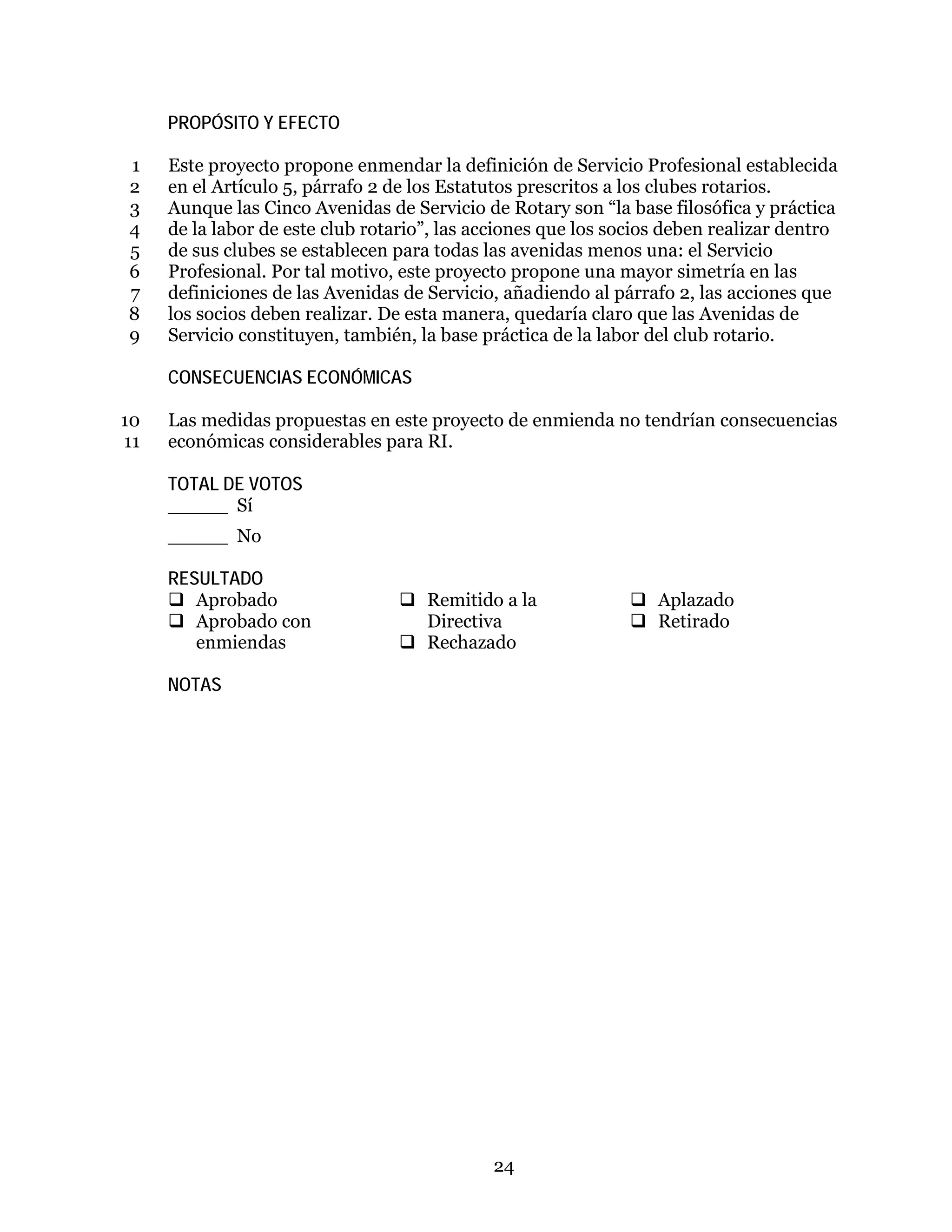 24
PROPÓSITO Y EFECTO
Este proyecto propone enmendar la definición de Servicio Profesional establecida1
en el Artículo 5, párrafo 2 de los Estatutos prescritos a los clubes rotarios.2
Aunque las Cinco Avenidas de Servicio de Rotary son “la base filosófica y práctica3
de la labor de este club rotario”, las acciones que los socios deben realizar dentro4
de sus clubes se establecen para todas las avenidas menos una: el Servicio5
Profesional. Por tal motivo, este proyecto propone una mayor simetría en las6
definiciones de las Avenidas de Servicio, añadiendo al párrafo 2, las acciones que7
los socios deben realizar. De esta manera, quedaría claro que las Avenidas de8
Servicio constituyen, también, la base práctica de la labor del club rotario.9
CONSECUENCIAS ECONÓMICAS
Las medidas propuestas en este proyecto de enmienda no tendrían consecuencias10
económicas considerables para RI.11
TOTAL DE VOTOS
_____ Sí
_____ No
RESULTADO
 Aprobado
 Aprobado con
enmiendas
 Remitido a la
Directiva
 Rechazado
 Aplazado
 Retirado
NOTAS
 