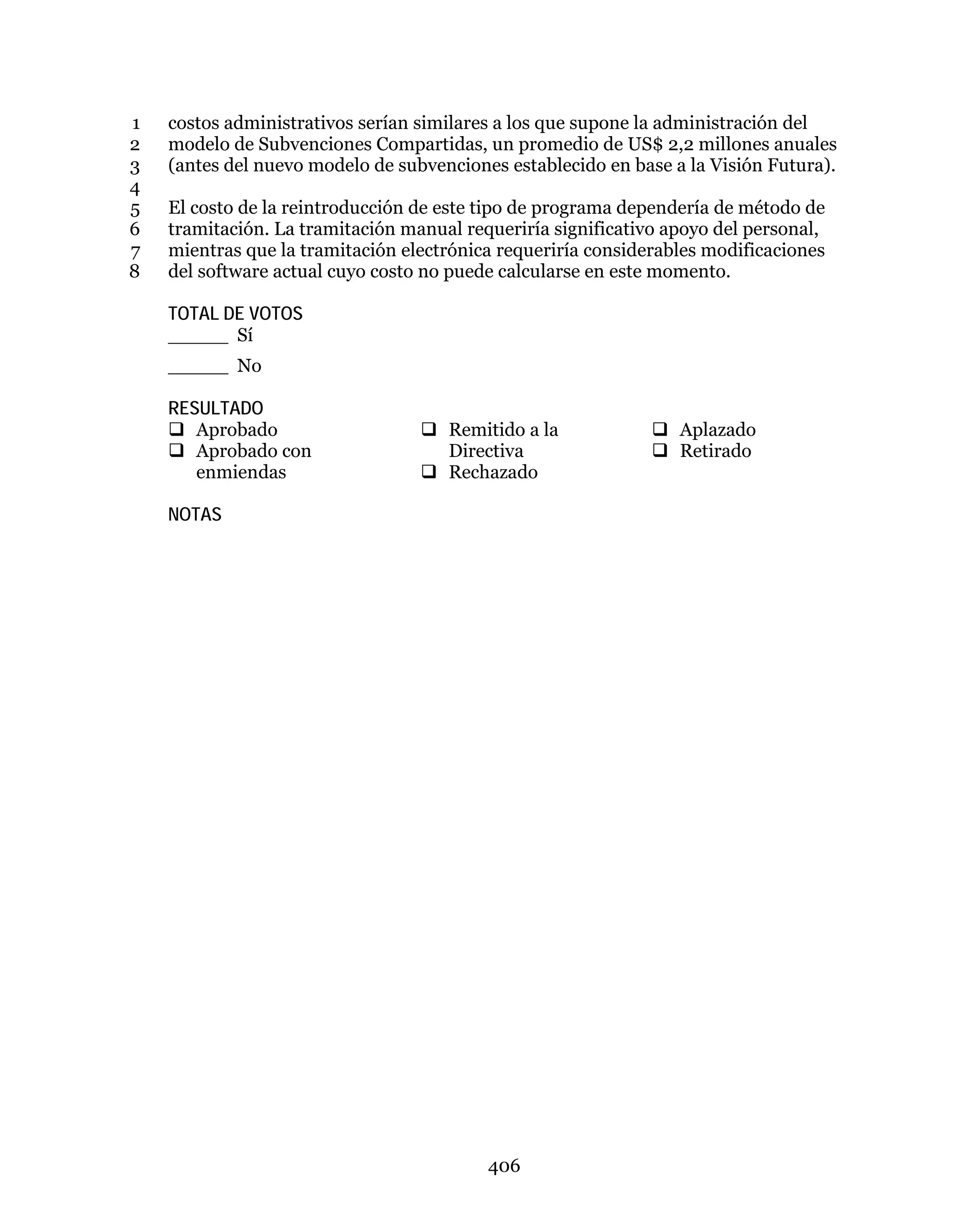 406
costos administrativos serían similares a los que supone la administración del1
modelo de Subvenciones Compartidas, un promedio de US$ 2,2 millones anuales2
(antes del nuevo modelo de subvenciones establecido en base a la Visión Futura).3
4
El costo de la reintroducción de este tipo de programa dependería de método de5
tramitación. La tramitación manual requeriría significativo apoyo del personal,6
mientras que la tramitación electrónica requeriría considerables modificaciones7
del software actual cuyo costo no puede calcularse en este momento.8
TOTAL DE VOTOS
_____ Sí
_____ No
RESULTADO
 Aprobado
 Aprobado con
enmiendas
 Remitido a la
Directiva
 Rechazado
 Aplazado
 Retirado
NOTAS
 