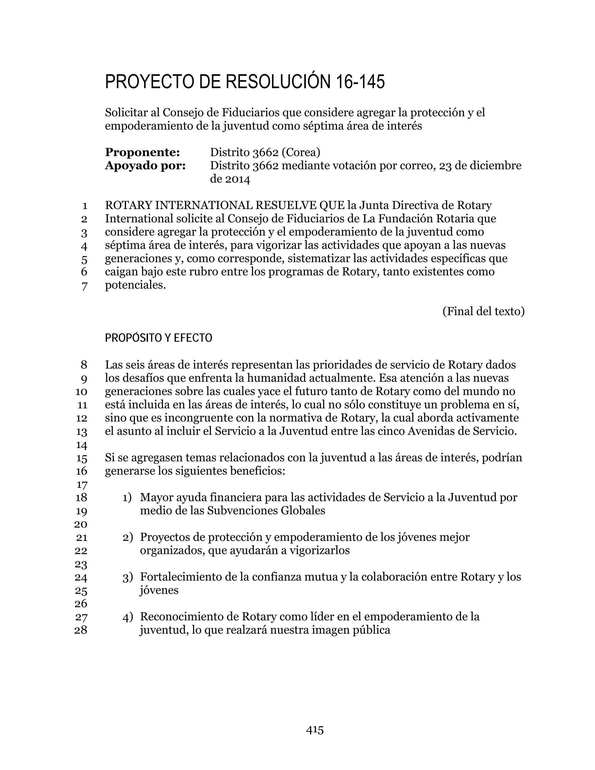 415
PROYECTO DE RESOLUCIÓN 16-145
Solicitar al Consejo de Fiduciarios que considere agregar la protección y el
empoderamiento de la juventud como séptima área de interés
Proponente: Distrito 3662 (Corea)
Apoyado por: Distrito 3662 mediante votación por correo, 23 de diciembre
de 2014
ROTARY INTERNATIONAL RESUELVE QUE la Junta Directiva de Rotary1
International solicite al Consejo de Fiduciarios de La Fundación Rotaria que2
considere agregar la protección y el empoderamiento de la juventud como3
séptima área de interés, para vigorizar las actividades que apoyan a las nuevas4
generaciones y, como corresponde, sistematizar las actividades específicas que5
caigan bajo este rubro entre los programas de Rotary, tanto existentes como6
potenciales.7
(Final del texto)
PROPÓSITO Y EFECTO
Las seis áreas de interés representan las prioridades de servicio de Rotary dados8
los desafíos que enfrenta la humanidad actualmente. Esa atención a las nuevas9
generaciones sobre las cuales yace el futuro tanto de Rotary como del mundo no10
está incluida en las áreas de interés, lo cual no sólo constituye un problema en sí,11
sino que es incongruente con la normativa de Rotary, la cual aborda activamente12
el asunto al incluir el Servicio a la Juventud entre las cinco Avenidas de Servicio.13
14
Si se agregasen temas relacionados con la juventud a las áreas de interés, podrían15
generarse los siguientes beneficios:16
17
1) Mayor ayuda financiera para las actividades de Servicio a la Juventud por18
medio de las Subvenciones Globales19
20
2) Proyectos de protección y empoderamiento de los jóvenes mejor21
organizados, que ayudarán a vigorizarlos22
23
3) Fortalecimiento de la confianza mutua y la colaboración entre Rotary y los24
jóvenes25
26
4) Reconocimiento de Rotary como líder en el empoderamiento de la27
juventud, lo que realzará nuestra imagen pública28
 