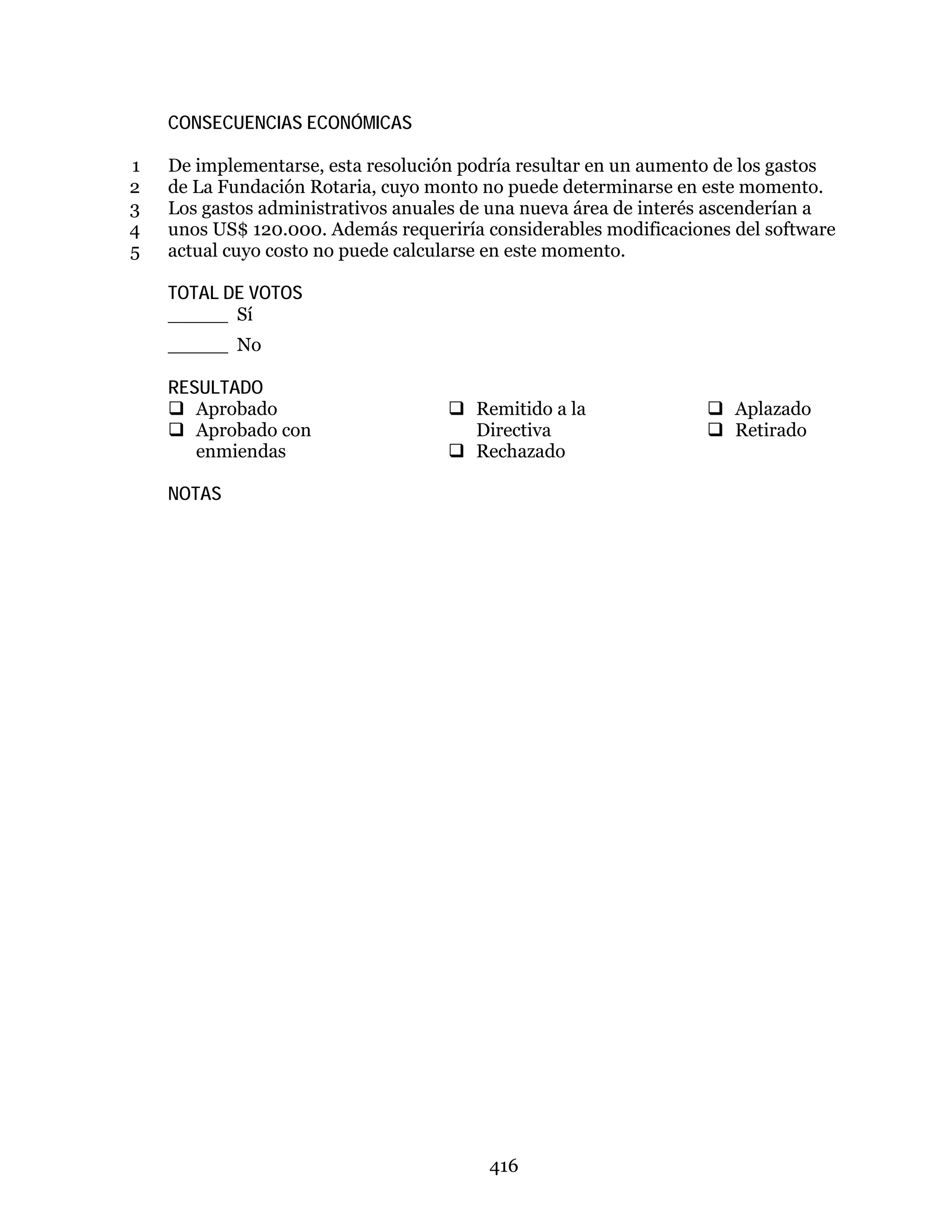 416
CONSECUENCIAS ECONÓMICAS
De implementarse, esta resolución podría resultar en un aumento de los gastos1
de La Fundación Rotaria, cuyo monto no puede determinarse en este momento.2
Los gastos administrativos anuales de una nueva área de interés ascenderían a3
unos US$ 120.000. Además requeriría considerables modificaciones del software4
actual cuyo costo no puede calcularse en este momento.5
TOTAL DE VOTOS
_____ Sí
_____ No
RESULTADO
 Aprobado
 Aprobado con
enmiendas
 Remitido a la
Directiva
 Rechazado
 Aplazado
 Retirado
NOTAS
 