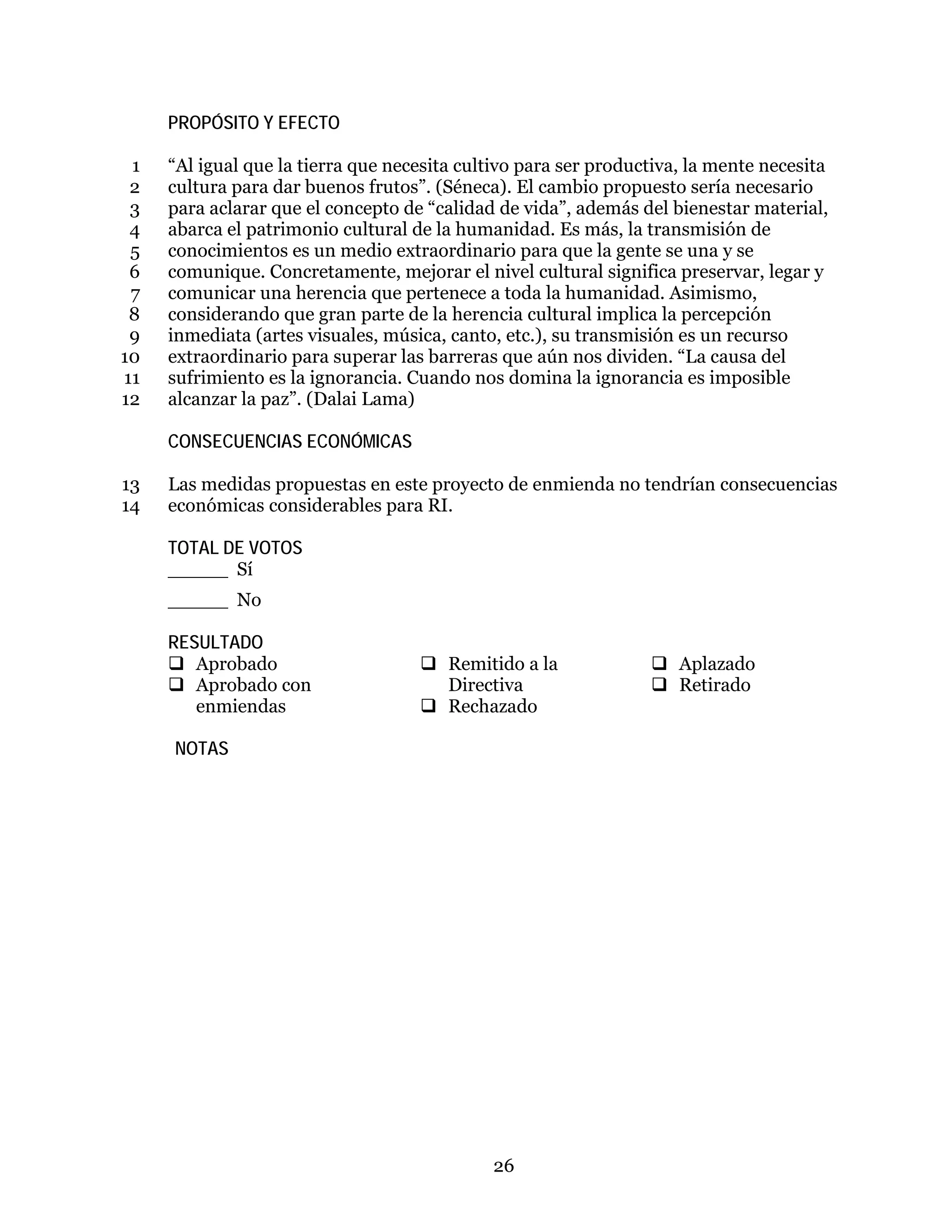26
PROPÓSITO Y EFECTO
“Al igual que la tierra que necesita cultivo para ser productiva, la mente necesita1
cultura para dar buenos frutos”. (Séneca). El cambio propuesto sería necesario2
para aclarar que el concepto de “calidad de vida”, además del bienestar material,3
abarca el patrimonio cultural de la humanidad. Es más, la transmisión de4
conocimientos es un medio extraordinario para que la gente se una y se5
comunique. Concretamente, mejorar el nivel cultural significa preservar, legar y6
comunicar una herencia que pertenece a toda la humanidad. Asimismo,7
considerando que gran parte de la herencia cultural implica la percepción8
inmediata (artes visuales, música, canto, etc.), su transmisión es un recurso9
extraordinario para superar las barreras que aún nos dividen. “La causa del10
sufrimiento es la ignorancia. Cuando nos domina la ignorancia es imposible11
alcanzar la paz”. (Dalai Lama)12
CONSECUENCIAS ECONÓMICAS
Las medidas propuestas en este proyecto de enmienda no tendrían consecuencias13
económicas considerables para RI.14
TOTAL DE VOTOS
_____ Sí
_____ No
RESULTADO
 Aprobado
 Aprobado con
enmiendas
 Remitido a la
Directiva
 Rechazado
 Aplazado
 Retirado
NOTAS
 