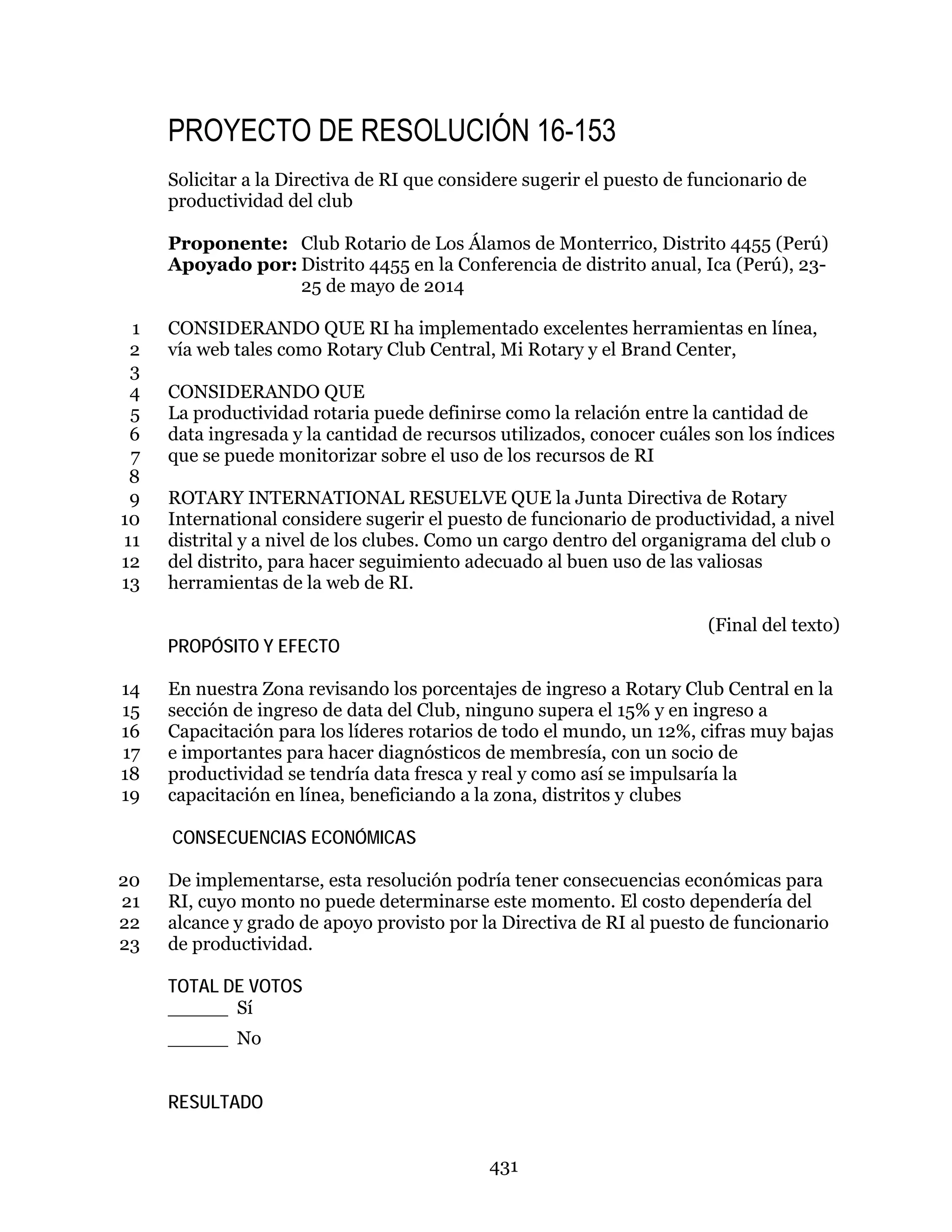 431
PROYECTO DE RESOLUCIÓN 16-153
Solicitar a la Directiva de RI que considere sugerir el puesto de funcionario de
productividad del club
Proponente: Club Rotario de Los Álamos de Monterrico, Distrito 4455 (Perú)
Apoyado por: Distrito 4455 en la Conferencia de distrito anual, Ica (Perú), 23-
25 de mayo de 2014
CONSIDERANDO QUE RI ha implementado excelentes herramientas en línea,1
vía web tales como Rotary Club Central, Mi Rotary y el Brand Center,2
3
CONSIDERANDO QUE4
La productividad rotaria puede definirse como la relación entre la cantidad de5
data ingresada y la cantidad de recursos utilizados, conocer cuáles son los índices6
que se puede monitorizar sobre el uso de los recursos de RI7
8
ROTARY INTERNATIONAL RESUELVE QUE la Junta Directiva de Rotary9
International considere sugerir el puesto de funcionario de productividad, a nivel10
distrital y a nivel de los clubes. Como un cargo dentro del organigrama del club o11
del distrito, para hacer seguimiento adecuado al buen uso de las valiosas12
herramientas de la web de RI.13
(Final del texto)
PROPÓSITO Y EFECTO
En nuestra Zona revisando los porcentajes de ingreso a Rotary Club Central en la14
sección de ingreso de data del Club, ninguno supera el 15% y en ingreso a15
Capacitación para los líderes rotarios de todo el mundo, un 12%, cifras muy bajas16
e importantes para hacer diagnósticos de membresía, con un socio de17
productividad se tendría data fresca y real y como así se impulsaría la18
capacitación en línea, beneficiando a la zona, distritos y clubes19
CONSECUENCIAS ECONÓMICAS
De implementarse, esta resolución podría tener consecuencias económicas para20
RI, cuyo monto no puede determinarse este momento. El costo dependería del21
alcance y grado de apoyo provisto por la Directiva de RI al puesto de funcionario22
de productividad.23
TOTAL DE VOTOS
_____ Sí
_____ No
RESULTADO
 