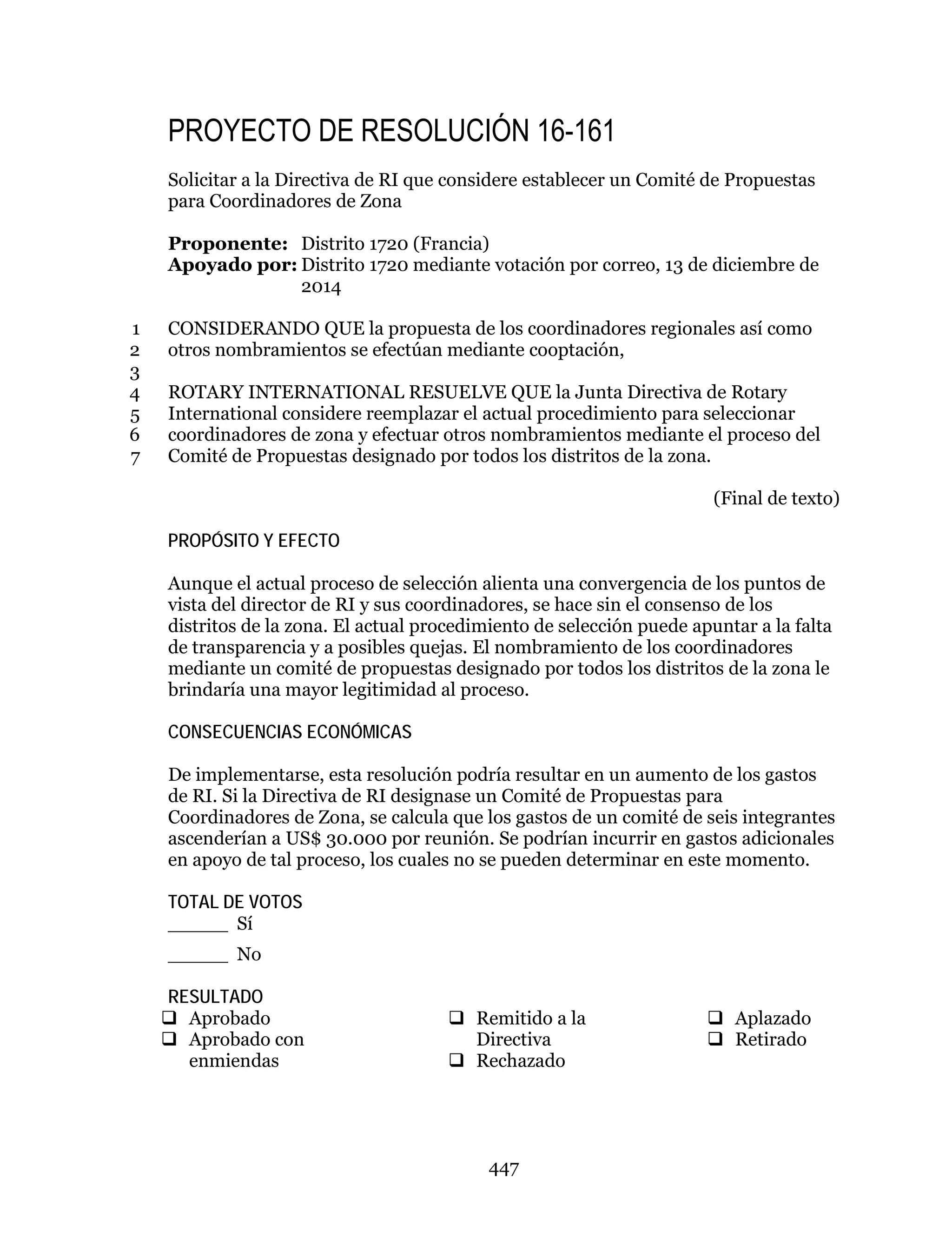 447
PROYECTO DE RESOLUCIÓN 16-161
Solicitar a la Directiva de RI que considere establecer un Comité de Propuestas
para Coordinadores de Zona
Proponente: Distrito 1720 (Francia)
Apoyado por: Distrito 1720 mediante votación por correo, 13 de diciembre de
2014
CONSIDERANDO QUE la propuesta de los coordinadores regionales así como1
otros nombramientos se efectúan mediante cooptación,2
3
ROTARY INTERNATIONAL RESUELVE QUE la Junta Directiva de Rotary4
International considere reemplazar el actual procedimiento para seleccionar5
coordinadores de zona y efectuar otros nombramientos mediante el proceso del6
Comité de Propuestas designado por todos los distritos de la zona.7
(Final de texto)
PROPÓSITO Y EFECTO
Aunque el actual proceso de selección alienta una convergencia de los puntos de
vista del director de RI y sus coordinadores, se hace sin el consenso de los
distritos de la zona. El actual procedimiento de selección puede apuntar a la falta
de transparencia y a posibles quejas. El nombramiento de los coordinadores
mediante un comité de propuestas designado por todos los distritos de la zona le
brindaría una mayor legitimidad al proceso.
CONSECUENCIAS ECONÓMICAS
De implementarse, esta resolución podría resultar en un aumento de los gastos
de RI. Si la Directiva de RI designase un Comité de Propuestas para
Coordinadores de Zona, se calcula que los gastos de un comité de seis integrantes
ascenderían a US$ 30.000 por reunión. Se podrían incurrir en gastos adicionales
en apoyo de tal proceso, los cuales no se pueden determinar en este momento.
TOTAL DE VOTOS
_____ Sí
_____ No
RESULTADO
 Aprobado
 Aprobado con
enmiendas
 Remitido a la
Directiva
 Rechazado
 Aplazado
 Retirado
 