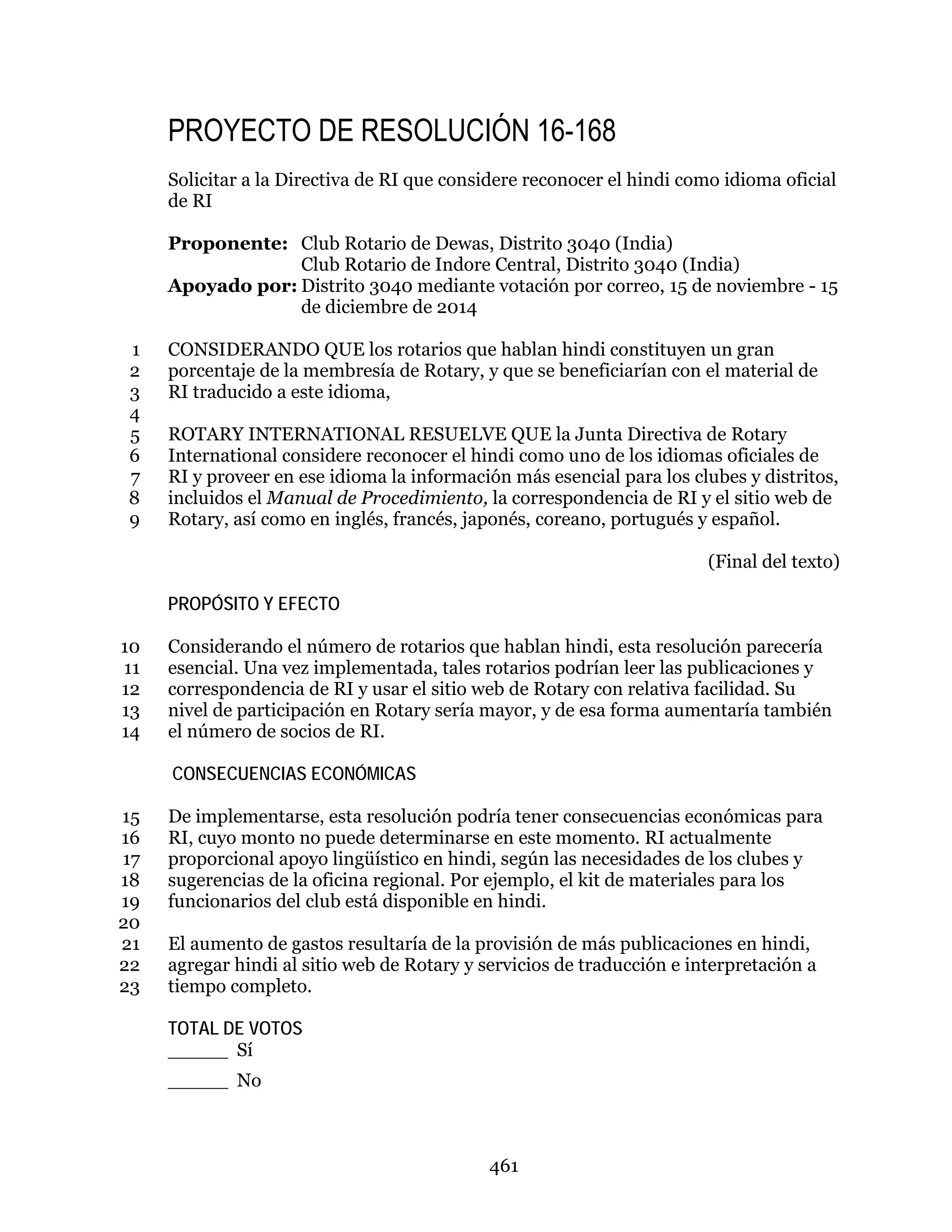461
PROYECTO DE RESOLUCIÓN 16-168
Solicitar a la Directiva de RI que considere reconocer el hindi como idioma oficial
de RI
Proponente: Club Rotario de Dewas, Distrito 3040 (India)
Club Rotario de Indore Central, Distrito 3040 (India)
Apoyado por: Distrito 3040 mediante votación por correo, 15 de noviembre - 15
de diciembre de 2014
CONSIDERANDO QUE los rotarios que hablan hindi constituyen un gran1
porcentaje de la membresía de Rotary, y que se beneficiarían con el material de2
RI traducido a este idioma,3
4
ROTARY INTERNATIONAL RESUELVE QUE la Junta Directiva de Rotary5
International considere reconocer el hindi como uno de los idiomas oficiales de6
RI y proveer en ese idioma la información más esencial para los clubes y distritos,7
incluidos el Manual de Procedimiento, la correspondencia de RI y el sitio web de8
Rotary, así como en inglés, francés, japonés, coreano, portugués y español.9
(Final del texto)
PROPÓSITO Y EFECTO
Considerando el número de rotarios que hablan hindi, esta resolución parecería10
esencial. Una vez implementada, tales rotarios podrían leer las publicaciones y11
correspondencia de RI y usar el sitio web de Rotary con relativa facilidad. Su12
nivel de participación en Rotary sería mayor, y de esa forma aumentaría también13
el número de socios de RI.14
CONSECUENCIAS ECONÓMICAS
De implementarse, esta resolución podría tener consecuencias económicas para15
RI, cuyo monto no puede determinarse en este momento. RI actualmente16
proporcional apoyo lingüístico en hindi, según las necesidades de los clubes y17
sugerencias de la oficina regional. Por ejemplo, el kit de materiales para los18
funcionarios del club está disponible en hindi.19
20
El aumento de gastos resultaría de la provisión de más publicaciones en hindi,21
agregar hindi al sitio web de Rotary y servicios de traducción e interpretación a22
tiempo completo.23
TOTAL DE VOTOS
_____ Sí
_____ No
 