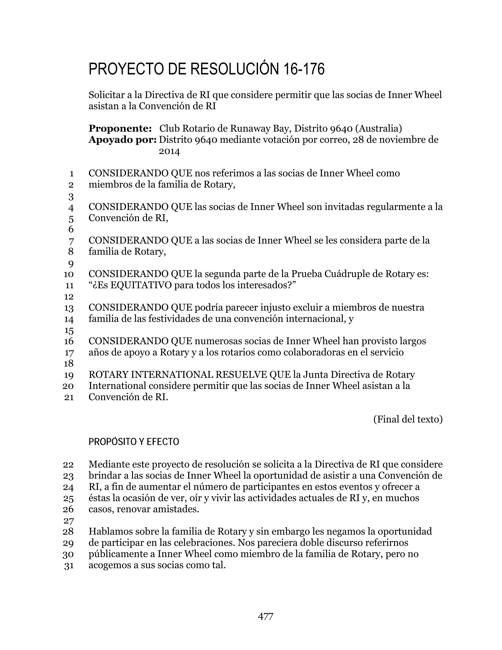 477
PROYECTO DE RESOLUCIÓN 16-176
Solicitar a la Directiva de RI que considere permitir que las socias de Inner Wheel
asistan a la Convención de RI
Proponente: Club Rotario de Runaway Bay, Distrito 9640 (Australia)
Apoyado por: Distrito 9640 mediante votación por correo, 28 de noviembre de
2014
CONSIDERANDO QUE nos referimos a las socias de Inner Wheel como1
miembros de la familia de Rotary,2
3
CONSIDERANDO QUE las socias de Inner Wheel son invitadas regularmente a la4
Convención de RI,5
6
CONSIDERANDO QUE a las socias de Inner Wheel se les considera parte de la7
familia de Rotary,8
9
CONSIDERANDO QUE la segunda parte de la Prueba Cuádruple de Rotary es:10
“¿Es EQUITATIVO para todos los interesados?”11
12
CONSIDERANDO QUE podría parecer injusto excluir a miembros de nuestra13
familia de las festividades de una convención internacional, y14
15
CONSIDERANDO QUE numerosas socias de Inner Wheel han provisto largos16
años de apoyo a Rotary y a los rotarios como colaboradoras en el servicio17
18
ROTARY INTERNATIONAL RESUELVE QUE la Junta Directiva de Rotary19
International considere permitir que las socias de Inner Wheel asistan a la20
Convención de RI.21
(Final del texto)
PROPÓSITO Y EFECTO
Mediante este proyecto de resolución se solicita a la Directiva de RI que considere22
brindar a las socias de Inner Wheel la oportunidad de asistir a una Convención de23
RI, a fin de aumentar el número de participantes en estos eventos y ofrecer a24
éstas la ocasión de ver, oír y vivir las actividades actuales de RI y, en muchos25
casos, renovar amistades.26
27
Hablamos sobre la familia de Rotary y sin embargo les negamos la oportunidad28
de participar en las celebraciones. Nos pareciera doble discurso referirnos29
públicamente a Inner Wheel como miembro de la familia de Rotary, pero no30
acogemos a sus socias como tal.31
 