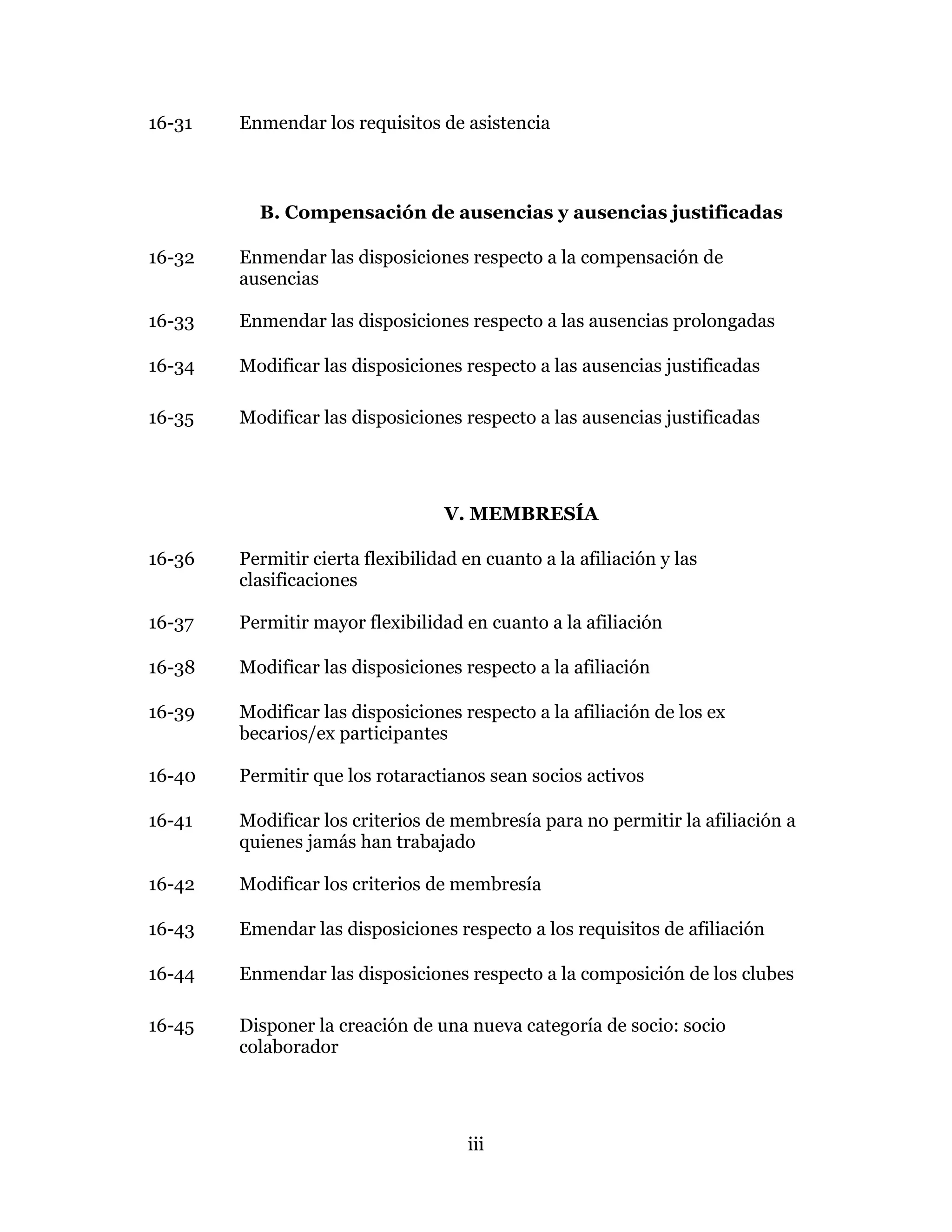 iii
16-31 Enmendar los requisitos de asistencia
B. Compensación de ausencias y ausencias justificadas
16-32 Enmendar las disposiciones respecto a la compensación de
ausencias
16-33 Enmendar las disposiciones respecto a las ausencias prolongadas
16-34 Modificar las disposiciones respecto a las ausencias justificadas
16-35 Modificar las disposiciones respecto a las ausencias justificadas
V. MEMBRESÍA
16-36 Permitir cierta flexibilidad en cuanto a la afiliación y las
clasificaciones
16-37 Permitir mayor flexibilidad en cuanto a la afiliación
16-38 Modificar las disposiciones respecto a la afiliación
16-39 Modificar las disposiciones respecto a la afiliación de los ex
becarios/ex participantes
16-40 Permitir que los rotaractianos sean socios activos
16-41 Modificar los criterios de membresía para no permitir la afiliación a
quienes jamás han trabajado
16-42 Modificar los criterios de membresía
16-43 Emendar las disposiciones respecto a los requisitos de afiliación
16-44 Enmendar las disposiciones respecto a la composición de los clubes
16-45 Disponer la creación de una nueva categoría de socio: socio
colaborador
 