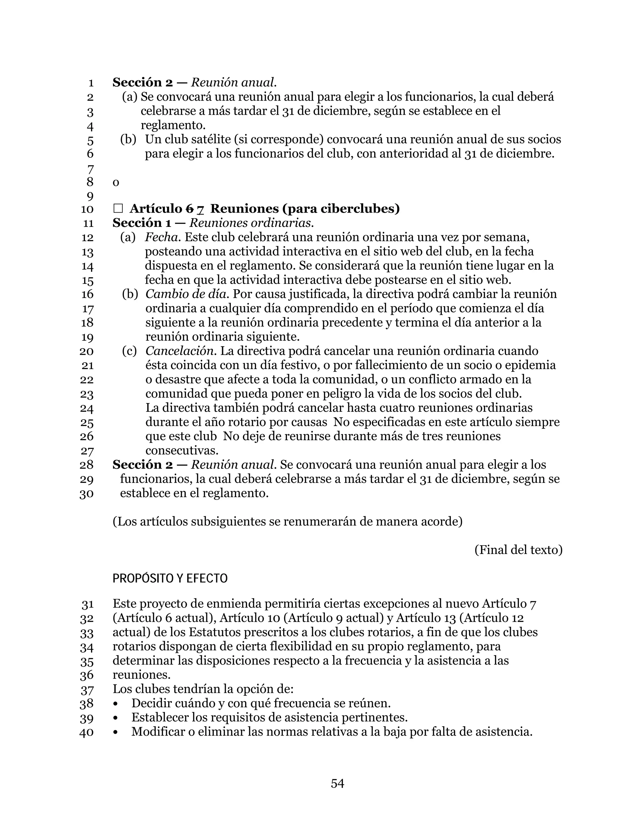 54
Sección 2 — Reunión anual.1
(a) Se convocará una reunión anual para elegir a los funcionarios, la cual deberá2
celebrarse a más tardar el 31 de diciembre, según se establece en el3
reglamento.4
(b) Un club satélite (si corresponde) convocará una reunión anual de sus socios5
para elegir a los funcionarios del club, con anterioridad al 31 de diciembre.6
7
o8
9
 Artículo 6 7 Reuniones (para ciberclubes)10
Sección 1 — Reuniones ordinarias.11
(a) Fecha. Este club celebrará una reunión ordinaria una vez por semana,12
posteando una actividad interactiva en el sitio web del club, en la fecha13
dispuesta en el reglamento. Se considerará que la reunión tiene lugar en la14
fecha en que la actividad interactiva debe postearse en el sitio web.15
(b) Cambio de día. Por causa justificada, la directiva podrá cambiar la reunión16
ordinaria a cualquier día comprendido en el período que comienza el día17
siguiente a la reunión ordinaria precedente y termina el día anterior a la18
reunión ordinaria siguiente.19
(c) Cancelación. La directiva podrá cancelar una reunión ordinaria cuando20
ésta coincida con un día festivo, o por fallecimiento de un socio o epidemia21
o desastre que afecte a toda la comunidad, o un conflicto armado en la22
comunidad que pueda poner en peligro la vida de los socios del club.23
La directiva también podrá cancelar hasta cuatro reuniones ordinarias24
durante el año rotario por causas No especificadas en este artículo siempre25
que este club No deje de reunirse durante más de tres reuniones26
consecutivas.27
Sección 2 — Reunión anual. Se convocará una reunión anual para elegir a los28
funcionarios, la cual deberá celebrarse a más tardar el 31 de diciembre, según se29
establece en el reglamento.30
(Los artículos subsiguientes se renumerarán de manera acorde)
(Final del texto)
PROPÓSITO Y EFECTO
Este proyecto de enmienda permitiría ciertas excepciones al nuevo Artículo 731
(Artículo 6 actual), Artículo 10 (Artículo 9 actual) y Artículo 13 (Artículo 1232
actual) de los Estatutos prescritos a los clubes rotarios, a fin de que los clubes33
rotarios dispongan de cierta flexibilidad en su propio reglamento, para34
determinar las disposiciones respecto a la frecuencia y la asistencia a las35
reuniones.36
Los clubes tendrían la opción de:37
• Decidir cuándo y con qué frecuencia se reúnen.38
• Establecer los requisitos de asistencia pertinentes.39
• Modificar o eliminar las normas relativas a la baja por falta de asistencia.40
 