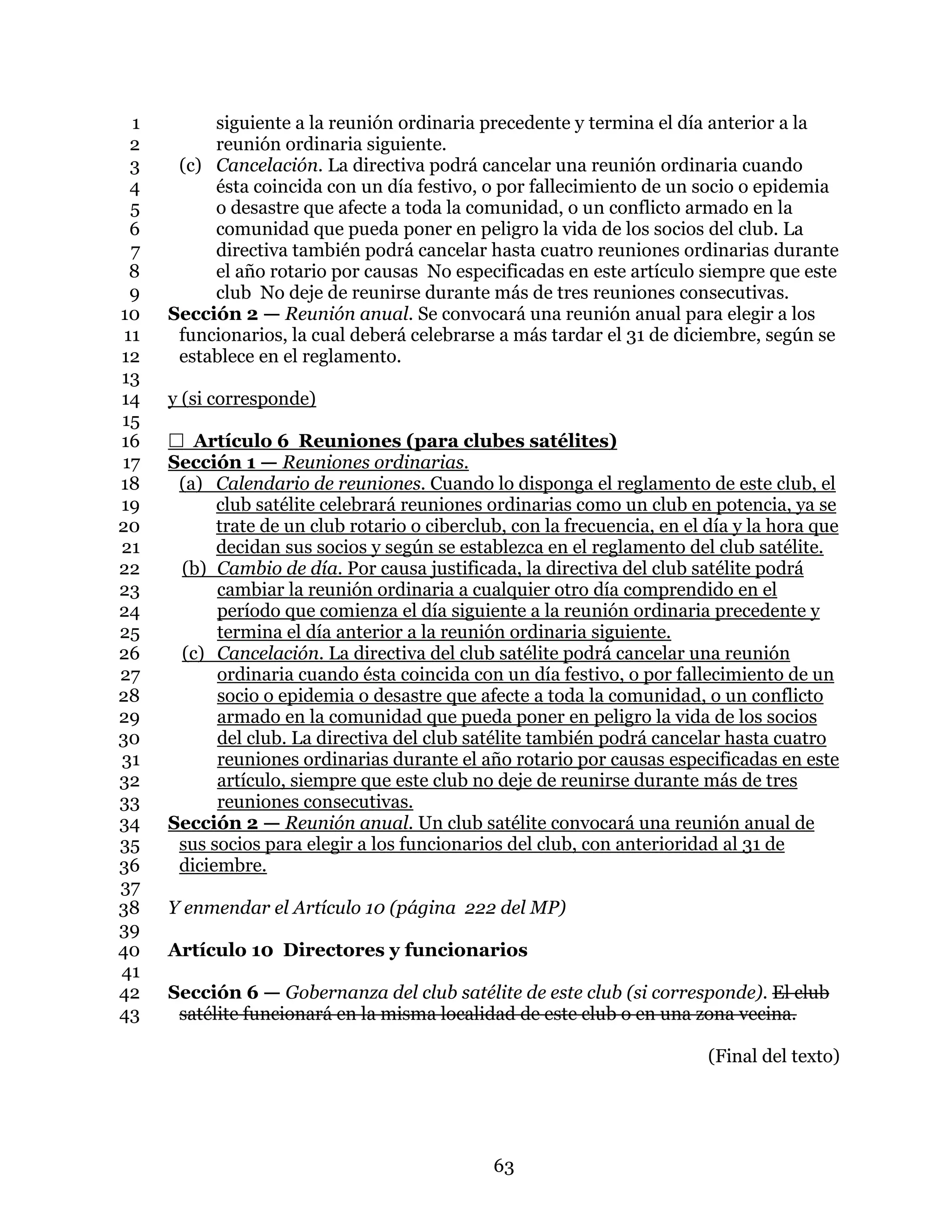 63
siguiente a la reunión ordinaria precedente y termina el día anterior a la1
reunión ordinaria siguiente.2
(c) Cancelación. La directiva podrá cancelar una reunión ordinaria cuando3
ésta coincida con un día festivo, o por fallecimiento de un socio o epidemia4
o desastre que afecte a toda la comunidad, o un conflicto armado en la5
comunidad que pueda poner en peligro la vida de los socios del club. La6
directiva también podrá cancelar hasta cuatro reuniones ordinarias durante7
el año rotario por causas No especificadas en este artículo siempre que este8
club No deje de reunirse durante más de tres reuniones consecutivas.9
Sección 2 — Reunión anual. Se convocará una reunión anual para elegir a los10
funcionarios, la cual deberá celebrarse a más tardar el 31 de diciembre, según se11
establece en el reglamento.12
13
y (si corresponde)14
15
 Artículo 6 Reuniones (para clubes satélites)16
Sección 1 — Reuniones ordinarias.17
(a) Calendario de reuniones. Cuando lo disponga el reglamento de este club, el18
club satélite celebrará reuniones ordinarias como un club en potencia, ya se19
trate de un club rotario o ciberclub, con la frecuencia, en el día y la hora que20
decidan sus socios y según se establezca en el reglamento del club satélite.21
(b) Cambio de día. Por causa justificada, la directiva del club satélite podrá22
cambiar la reunión ordinaria a cualquier otro día comprendido en el23
período que comienza el día siguiente a la reunión ordinaria precedente y24
termina el día anterior a la reunión ordinaria siguiente.25
(c) Cancelación. La directiva del club satélite podrá cancelar una reunión26
ordinaria cuando ésta coincida con un día festivo, o por fallecimiento de un27
socio o epidemia o desastre que afecte a toda la comunidad, o un conflicto28
armado en la comunidad que pueda poner en peligro la vida de los socios29
del club. La directiva del club satélite también podrá cancelar hasta cuatro30
reuniones ordinarias durante el año rotario por causas especificadas en este31
artículo, siempre que este club no deje de reunirse durante más de tres32
reuniones consecutivas.33
Sección 2 — Reunión anual. Un club satélite convocará una reunión anual de34
sus socios para elegir a los funcionarios del club, con anterioridad al 31 de35
diciembre.36
37
Y enmendar el Artículo 10 (página 222 del MP)38
39
Artículo 10 Directores y funcionarios40
41
Sección 6 — Gobernanza del club satélite de este club (si corresponde). El club42
satélite funcionará en la misma localidad de este club o en una zona vecina.43
(Final del texto)
 
