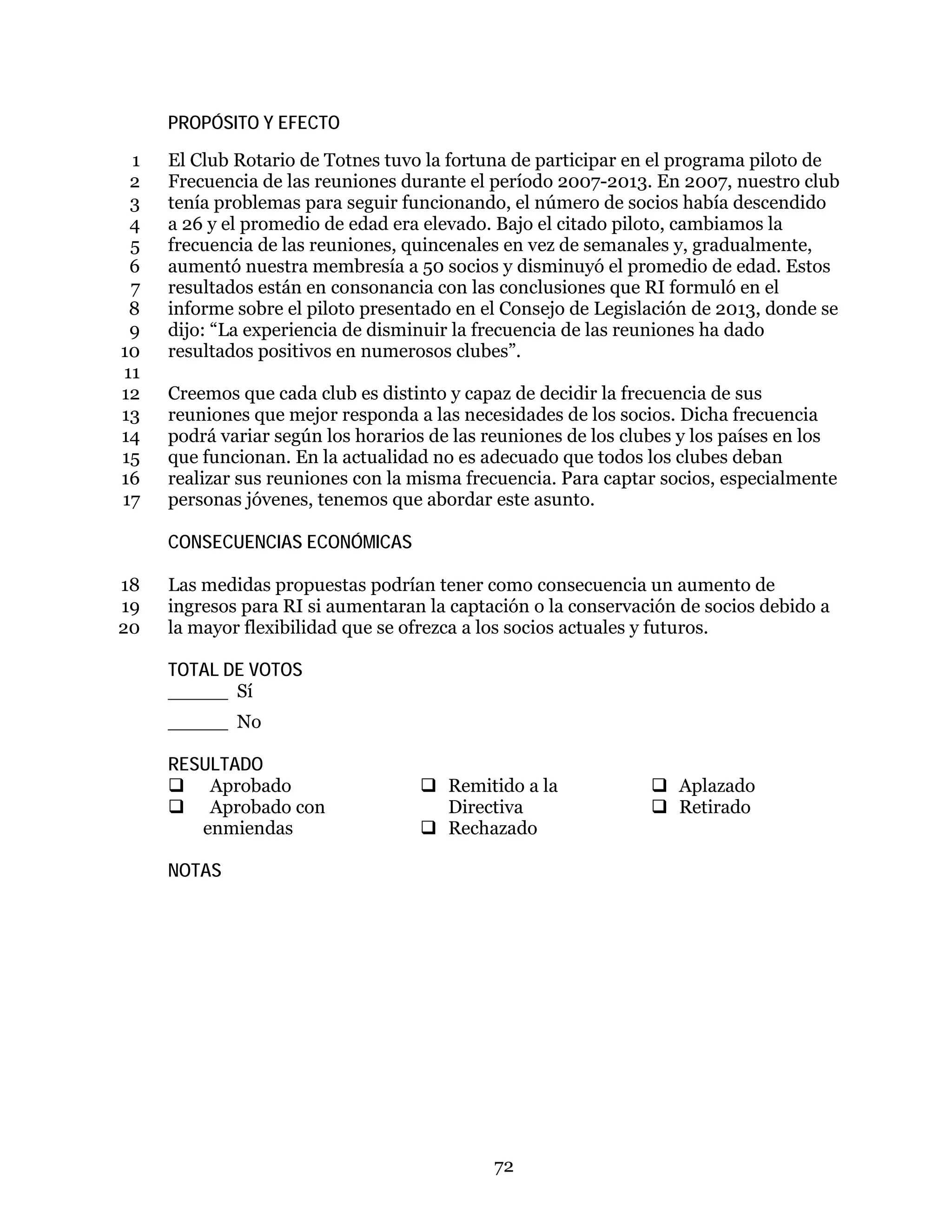72
PROPÓSITO Y EFECTO
El Club Rotario de Totnes tuvo la fortuna de participar en el programa piloto de1
Frecuencia de las reuniones durante el período 2007-2013. En 2007, nuestro club2
tenía problemas para seguir funcionando, el número de socios había descendido3
a 26 y el promedio de edad era elevado. Bajo el citado piloto, cambiamos la4
frecuencia de las reuniones, quincenales en vez de semanales y, gradualmente,5
aumentó nuestra membresía a 50 socios y disminuyó el promedio de edad. Estos6
resultados están en consonancia con las conclusiones que RI formuló en el7
informe sobre el piloto presentado en el Consejo de Legislación de 2013, donde se8
dijo: “La experiencia de disminuir la frecuencia de las reuniones ha dado9
resultados positivos en numerosos clubes”.10
11
Creemos que cada club es distinto y capaz de decidir la frecuencia de sus12
reuniones que mejor responda a las necesidades de los socios. Dicha frecuencia13
podrá variar según los horarios de las reuniones de los clubes y los países en los14
que funcionan. En la actualidad no es adecuado que todos los clubes deban15
realizar sus reuniones con la misma frecuencia. Para captar socios, especialmente16
personas jóvenes, tenemos que abordar este asunto.17
CONSECUENCIAS ECONÓMICAS
Las medidas propuestas podrían tener como consecuencia un aumento de18
ingresos para RI si aumentaran la captación o la conservación de socios debido a19
la mayor flexibilidad que se ofrezca a los socios actuales y futuros.20
TOTAL DE VOTOS
_____ Sí
_____ No
RESULTADO
 Aprobado
 Aprobado con
enmiendas
 Remitido a la
Directiva
 Rechazado
 Aplazado
 Retirado
NOTAS
 