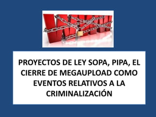 PROYECTOS DE LEY SOPA, PIPA, EL
CIERRE DE MEGAUPLOAD COMO
EVENTOS RELATIVOS A LA
CRIMINALIZACIÓN
 