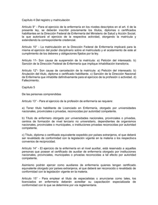 Capítulo 4 Del registro y matriculación

Artículo 9° - Para el ejercicio de la enfermería en los niveles descriptos en el art. 4 de la
presente ley, se deberán inscribir previamente los títulos, diplomas o certificados
habilitantes en la Dirección Federal de Enfermería del Ministerio de Salud y Acción Social,
la que autorizará el ejercicio de la respectiva actividad, otorgando la matrícula y
extendiendo la correspondiente credencial.

Artículo 10° - La matriculación en la Dirección Federal de Enfermería implicará para la
misma el ejercicio del poder disciplinario sobre el matriculado y el acatamiento de este al
cumplimiento de los deberes y obligaciones fijados por la ley.

Artículo 11- Son causa de suspensión de la matrícula: a) Petición del interesado. b)
Sanción de la Dirección Federal de Enfermería que implique inhabilitación transitoria.

Artículo 12°- Son causa de cancelación de la matrícula: a) Petición del interesado. b)
Anulación del título, diploma o certificado habilitante. c) Sanción de la Dirección Nacional
de Enfermería que inhabilite definitivamente para el ejercicio de la profesión o actividad. d)
Fallecimiento.

Capítulo 5

De las personas comprendidas

Artículo 13° - Para el ejercicio de la profesión de enfermería se requiere:

a) Tener título habilitante de Licenciado en Enfermería, otorgado por universidades
nacionales, provinciales o privadas, reconocidas por autoridad competente.

b) Título de enfermero otorgado por universidades nacionales, provinciales o privadas,
centros de formación de nivel terciario no universitario, dependientes de organismos
nacionales, provinciales o municipales, o instituciones privadas reconocidas por autoridad
competente.

c) Título, diploma o certificado equivalente expedido por países extranjeros, el que deberá
ser revalidado de conformidad con la legislación vigente en la materia o los respectivos
convenios de reciprocidad.

Artículo 14° - El ejercicio de la enfermería en el nivel auxiliar, está reservado a aquellas
personas que posean el certificado de auxiliar de enfermería otorgado por instituciones
nacionales, provinciales, municipales o privadas reconocidas a tal efecto por autoridad
competente.

Asimismo podrán ejercer como auxiliares de enfermería quienes tengan certificado
equivalente otorgado por países extranjeros, el que deberá ser reconocido o revalidado de
conformidad con la legislación vigente en la materia.

Articulo 15° - Para emplear el título de especialistas o anunciarse como tales, los
licenciados en enfermería deberán acreditar su capacitación especializada de
conformidad con lo que se determine por vía reglamentaria.
 