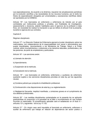 Las especializaciones, de acuerdo a la dinámica, requieren de actualizaciones periódicas
por la evolución científica y las necesidades de los recursos humanos, por lo tanto los
títulos de especialización otorgados por universidades y asociaciones científicas deben
ser aprobados por la CONEAU.

Artículo 16°- Los licenciados en enfermería y enfermeros de tránsito por el país
contratados por instituciones públicas o privadas, con finalidades de investigación,
asesoramiento o docencia, estarán habilitados para el ejercicio de la profesión a tales
fines, sin necesidad de realizar la inscripción a que se refiere el artículo 9 de la presente,
durante la vigencia de sus contratos.

Capítulo 6

Régimen disciplinario

Artículo 17°- La Dirección Federal de Enfermería ejercerá el poder disciplinario sobre los
matriculados, con independencia de la responsabilidad civil, penal o administrativa que
pueda imputárseles, recomendando a los Ministerios de Trabajo, Salud y al Poder
Judicial, sobre incumplimientos y violaciones a los derechos laborales, profesionales y de
las personas, de parte de empleadores y particulares.

Artículo 18° - Las sanciones serán:

a) Llamado de atención.

b) Apercibimiento.

c) Suspensión de la matrícula.

d) Cancelación de la matrícula.

Artículo 19° - Los licenciados en enfermería, enfermeros y auxiliares de enfermería
quedarán sujetos a las sanciones disciplinarias previstas en esta ley por las siguientes
causas:

a) Condena judicial que comporte la inhabilitación profesional.

b) Contravención a las disposiciones de esta ley y su reglamentación.

c) Negligencia frecuente, ineptitud manifiesta, u omisiones graves en el cumplimiento de
sus deberes profesionales.

Artículo 20° - Las medidas disciplinarias contempladas en la presente ley se aplicarán
graduándolas en proporción a la gravedad de la falta o incumplimiento en que hubiere
incurrido el matriculado. El procedimiento aplicable será el establecido en el título X -
artículos 131 y siguientes - de la Ley 17.132.

Artículo 21° - En ningún caso será imputable al licenciado en enfermería, enfermero o
auxiliar de enfermería que trabaje en relación de dependencia del sector público o
 
