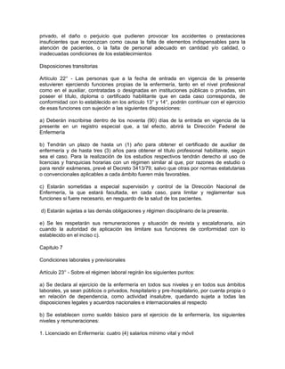 privado, el daño o perjuicio que pudieren provocar los accidentes o prestaciones
insuficientes que reconozcan como causa la falta de elementos indispensables para la
atención de pacientes, o la falta de personal adecuado en cantidad y/o calidad, o
inadecuadas condiciones de los establecimientos

Disposiciones transitorias

Artículo 22° - Las personas que a la fecha de entrada en vigencia de la presente
estuvieren ejerciendo funciones propias de la enfermería, tanto en el nivel profesional
como en el auxiliar, contratadas o designadas en instituciones públicas o privadas, sin
poseer el título, diploma o certificado habilitante que en cada caso corresponda, de
conformidad con lo establecido en los artículo 13° y 14°, podrán continuar con el ejercicio
de esas funciones con sujeción a las siguientes disposiciones:

a) Deberán inscribirse dentro de los noventa (90) días de la entrada en vigencia de la
presente en un registro especial que, a tal efecto, abrirá la Dirección Federal de
Enfermería

b) Tendrán un plazo de hasta un (1) año para obtener el certificado de auxiliar de
enfermería y de hasta tres (3) años para obtener el título profesional habilitante, según
sea el caso. Para la realización de los estudios respectivos tendrán derecho al uso de
licencias y franquicias horarias con un régimen similar al que, por razones de estudio o
para rendir exámenes, prevé el Decreto 3413/79, salvo que otras por normas estatutarias
o convencionales aplicables a cada ámbito fueren más favorables.

c) Estarán sometidas a especial supervisión y control de la Dirección Nacional de
Enfermería, la que estará facultada, en cada caso, para limitar y reglamentar sus
funciones si fuere necesario, en resguardo de la salud de los pacientes.

d) Estarán sujetas a las demás obligaciones y régimen disciplinario de la presente.

e) Se les respetarán sus remuneraciones y situación de revista y escalafonaria, aún
cuando la autoridad de aplicación les limitare sus funciones de conformidad con lo
establecido en el inciso c).

Capitulo 7

Condiciones laborales y previsionales

Artículo 23° - Sobre el régimen laboral regirán los siguientes puntos:

a) Se declara al ejercicio de la enfermería en todos sus niveles y en todos sus ámbitos
laborales, ya sean públicos o privados, hospitalario y pre-hospitalario, por cuenta propia o
en relación de dependencia, como actividad insalubre, quedando sujeta a todas las
disposiciones legales y acuerdos nacionales e internacionales al respecto

b) Se establecen como sueldo básico para el ejercicio de la enfermería, los siguientes
niveles y remuneraciones:

1. Licenciado en Enfermería: cuatro (4) salarios mínimo vital y móvil
 