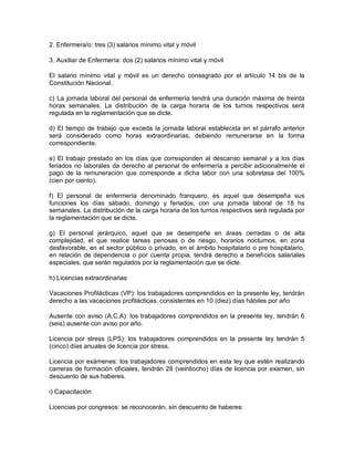 2. Enfermera/o: tres (3) salarios mínimo vital y móvil

3. Auxiliar de Enfermería: dos (2) salarios mínimo vital y móvil

El salario mínimo vital y móvil es un derecho consagrado por el artículo 14 bis de la
Constitución Nacional.

c) La jornada laboral del personal de enfermería tendrá una duración máxima de treinta
horas semanales. La distribución de la carga horaria de los turnos respectivos será
regulada en la reglamentación que se dicte.

d) El tiempo de trabajo que exceda la jornada laboral establecida en el párrafo anterior
será considerado como horas extraordinarias, debiendo remunerarse en la forma
correspondiente.

e) El trabajo prestado en los días que corresponden al descanso semanal y a los días
feriados no laborales da derecho al personal de enfermería a percibir adicionalmente el
pago de la remuneración que corresponde a dicha labor con una sobretasa del 100%
(cien por ciento).

f) El personal de enfermería denominado franquero, es aquel que desempeña sus
funciones los días sábado, domingo y feriados, con una jornada laboral de 18 hs
semanales. La distribución de la carga horaria de los turnos respectivos será regulada por
la reglamentación que se dicte.

g) El personal jerárquico, aquel que se desempeñe en áreas cerradas o de alta
complejidad, el que realice tareas penosas o de riesgo, horarios nocturnos, en zona
desfavorable, en el sector público o privado, en el ámbito hospitalario o pre hospitalario,
en relación de dependencia o por cuenta propia, tendrá derecho a beneficios salariales
especiales, que serán regulados por la reglamentación que se dicte.

h) Licencias extraordinarias

Vacaciones Profilácticas (VP): los trabajadores comprendidos en la presente ley, tendrán
derecho a las vacaciones profilácticas, consistentes en 10 (diez) días hábiles por año

Ausente con aviso (A.C.A): los trabajadores comprendidos en la presente ley, tendrán 6
(seis) ausente con aviso por año.

Licencia por stress (LPS): los trabajadores comprendidos en la presente ley tendrán 5
(cinco) días anuales de licencia por stress.

Licencia por exámenes: los trabajadores comprendidos en esta ley que estén realizando
carreras de formación oficiales, tendrán 28 (veintiocho) días de licencia por examen, sin
descuento de sus haberes.

i) Capacitación

Licencias por congresos: se reconocerán, sin descuento de haberes:
 