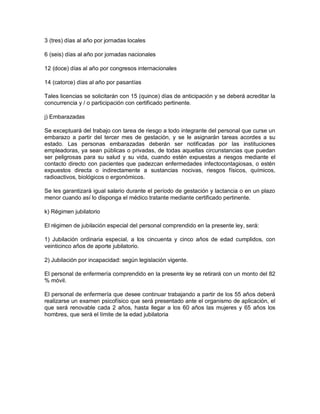 3 (tres) días al año por jornadas locales

6 (seis) días al año por jornadas nacionales

12 (doce) días al año por congresos internacionales

14 (catorce) días al año por pasantías

Tales licencias se solicitarán con 15 (quince) días de anticipación y se deberá acreditar la
concurrencia y / o participación con certificado pertinente.

j) Embarazadas

Se exceptuará del trabajo con tarea de riesgo a todo integrante del personal que curse un
embarazo a partir del tercer mes de gestación, y se le asignarán tareas acordes a su
estado. Las personas embarazadas deberán ser notificadas por las instituciones
empleadoras, ya sean públicas o privadas, de todas aquellas circunstancias que puedan
ser peligrosas para su salud y su vida, cuando estén expuestas a riesgos mediante el
contacto directo con pacientes que padezcan enfermedades infectocontagiosas, o estén
expuestos directa o indirectamente a sustancias nocivas, riesgos físicos, químicos,
radioactivos, biológicos o ergonómicos.

Se les garantizará igual salario durante el período de gestación y lactancia o en un plazo
menor cuando así lo disponga el médico tratante mediante certificado pertinente.

k) Régimen jubilatorio

El régimen de jubilación especial del personal comprendido en la presente ley, será:

1) Jubilación ordinaria especial, a los cincuenta y cinco años de edad cumplidos, con
veinticinco años de aporte jubilatorio.

2) Jubilación por incapacidad: según legislación vigente.

El personal de enfermería comprendido en la presente ley se retirará con un monto del 82
% móvil.

El personal de enfermería que desee continuar trabajando a partir de los 55 años deberá
realizarse un examen psicofísico que será presentado ante el organismo de aplicación, el
que será renovable cada 2 años, hasta llegar a los 60 años las mujeres y 65 años los
hombres, que será el límite de la edad jubilatoria
 