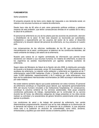 FUNDAMENTOS

Señor presidente:

El presente proyecto de ley tiene como objeto dar respuesta a una demanda social, en
relación a los recursos humanos en materia de enfermería.

Desde hace más de 60 años el país viene generando políticas erráticas y paliativas
respecto de esta profesión, que tienen consecuencias directas en el cuidado de la vida y
la salud de la población.

El personal de enfermería es uno de los pilares para las acciones de prevención, atención
y rehabilitación de la salud. Si bien esta situación es reconocida por autoridades,
trabajadores y especialmente por los usuarios del sector de la salud, el desarrollo
profesional y la situación laboral del personal de enfermería, es muy precaria en nuestro
país.

Las consecuencias de las reformas neoliberales de los 90, que profundizaron la
mercantilización de la salud, contribuyeron al deterioro de las condiciones laborales, del
medio ambiente de trabajo y del salario de la enfermería.

Nuestro país carece de un registro centralizado de información que permita tomar
decisiones con relación a sus recursos humanos. En materia de enfermería, la salud de
los argentinos es asistida mayoritariamente por agentes sanitarios auxiliares de
enfermería.

Según datos del Ministerio de Salud de la Nación del año 2008, la distribución promedio
de acuerdo a la titulación alcanzada, arroja: 5% licenciadas/os, 29% enfermeras/os y 66%
auxiliares de enfermería. La relación entre población y enfermería en Argentina es de 7
enfermeras/os cada10.000 habitantes (Cuba y Canadá tienen 80 y 100 enfermeras/os
cada 10.000 habitantes, respectivamente) y de 5 médicos por cada enfermera/o, muy
lejos de los estándares internacionales recomendados (la OMS aconseja 4 enfermeras/os
por cada médico).

No existe sistema sanitario alguno que pueda sostenerse con estos números. El personal
de enfermería constituye un importante grupo laboral, que representa aproximadamente
60% del recurso humano vinculado a las instituciones hospitalarias. En consecuencia,
constituye la columna vertebral de los servicios asistenciales. Este grupo presenta
condiciones particulares de trabajo, representadas por la continuidad de su servicio
durante las 24 horas, las diferentes categorías de riesgo presentes en los sitios donde
realizan su actividad y la característica de género femenino predominante entre quienes
ejercen la profesión.

Las condiciones de salud y de trabajo del personal de enfermería, han venido
deteriorándose progresivamente, situación que se ha visto reflejada en la disminución de
la demanda del ingreso a la carrera y a la deserción de la profesión, lo que perjudica
sobre todo a la población en situación de vulnerabilidad, como niños, ancianos,
embarazadas y aquellos que solo tienen acceso al sistema público de salud.
 