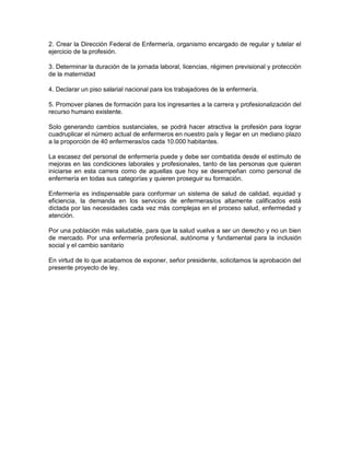 2. Crear la Dirección Federal de Enfermería, organismo encargado de regular y tutelar el
ejercicio de la profesión.

3. Determinar la duración de la jornada laboral, licencias, régimen previsional y protección
de la maternidad

4. Declarar un piso salarial nacional para los trabajadores de la enfermería.

5. Promover planes de formación para los ingresantes a la carrera y profesionalización del
recurso humano existente.

Solo generando cambios sustanciales, se podrá hacer atractiva la profesión para lograr
cuadruplicar el número actual de enfermeros en nuestro país y llegar en un mediano plazo
a la proporción de 40 enfermeras/os cada 10.000 habitantes.

La escasez del personal de enfermería puede y debe ser combatida desde el estímulo de
mejoras en las condiciones laborales y profesionales, tanto de las personas que quieran
iniciarse en esta carrera como de aquellas que hoy se desempeñan como personal de
enfermería en todas sus categorías y quieren proseguir su formación.

Enfermería es indispensable para conformar un sistema de salud de calidad, equidad y
eficiencia, la demanda en los servicios de enfermeras/os altamente calificados está
dictada por las necesidades cada vez más complejas en el proceso salud, enfermedad y
atención.

Por una población más saludable, para que la salud vuelva a ser un derecho y no un bien
de mercado. Por una enfermería profesional, autónoma y fundamental para la inclusión
social y el cambio sanitario

En virtud de lo que acabamos de exponer, señor presidente, solicitamos la aprobación del
presente proyecto de ley.
 