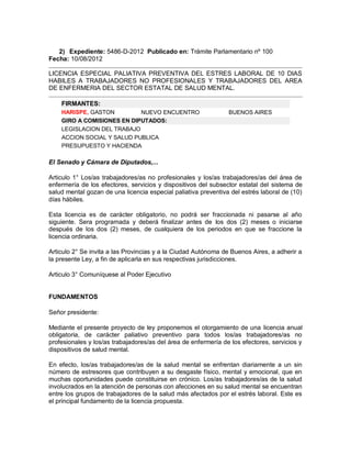 2) Expediente: 5486-D-2012 Publicado en: Trámite Parlamentario nº 100
Fecha: 10/08/2012

LICENCIA ESPECIAL PALIATIVA PREVENTIVA DEL ESTRES LABORAL DE 10 DIAS
HABILES A TRABAJADORES NO PROFESIONALES Y TRABAJADORES DEL AREA
DE ENFERMERIA DEL SECTOR ESTATAL DE SALUD MENTAL.

    FIRMANTES:
    HARISPE, GASTON         NUEVO ENCUENTRO                     BUENOS AIRES
    GIRO A COMISIONES EN DIPUTADOS:
    LEGISLACION DEL TRABAJO
    ACCION SOCIAL Y SALUD PUBLICA
    PRESUPUESTO Y HACIENDA

El Senado y Cámara de Diputados,...

Articulo 1° Los/as trabajadores/as no profesionales y los/as trabajadores/as del área de
enfermería de los efectores, servicios y dispositivos del subsector estatal del sistema de
salud mental gozan de una licencia especial paliativa preventiva del estrés laboral de (10)
días hábiles.

Esta licencia es de carácter obligatorio, no podrá ser fraccionada ni pasarse al año
siguiente. Sera programada y deberá finalizar antes de los dos (2) meses o iniciarse
después de los dos (2) meses, de cualquiera de los periodos en que se fraccione la
licencia ordinaria.

Articulo 2° Se invita a las Provincias y a la Ciudad Autónoma de Buenos Aires, a adherir a
la presente Ley, a fin de aplicarla en sus respectivas jurisdicciones.

Articulo 3° Comuníquese al Poder Ejecutivo


FUNDAMENTOS

Señor presidente:

Mediante el presente proyecto de ley proponemos el otorgamiento de una licencia anual
obligatoria, de carácter paliativo preventivo para todos los/as trabajadores/as no
profesionales y los/as trabajadores/as del área de enfermería de los efectores, servicios y
dispositivos de salud mental.

En efecto, los/as trabajadores/as de la salud mental se enfrentan diariamente a un sin
número de estresores que contribuyen a su desgaste físico, mental y emocional, que en
muchas oportunidades puede constituirse en crónico. Los/as trabajadores/as de la salud
involucrados en la atención de personas con afecciones en su salud mental se encuentran
entre los grupos de trabajadores de la salud más afectados por el estrés laboral. Este es
el principal fundamento de la licencia propuesta.
 