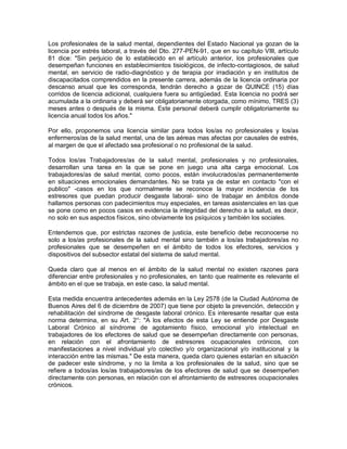 Los profesionales de la salud mental, dependientes del Estado Nacional ya gozan de la
licencia por estrés laboral, a través del Dto. 277-PEN-91, que en su capítulo VIII, artículo
81 dice: "Sin perjuicio de lo establecido en el artículo anterior, los profesionales que
desempeñan funciones en establecimientos tisiológicos, de infecto-contagiosos, de salud
mental, en servicio de radio-diagnóstico y de terapia por irradiación y en institutos de
discapacitados comprendidos en la presente carrera, además de la licencia ordinaria por
descanso anual que les corresponda, tendrán derecho a gozar de QUINCE (15) días
corridos de licencia adicional, cualquiera fuera su antigüedad. Esta licencia no podrá ser
acumulada a la ordinaria y deberá ser obligatoriamente otorgada, como mínimo, TRES (3)
meses antes o después de la misma. Este personal deberá cumplir obligatoriamente su
licencia anual todos los años."

Por ello, proponemos una licencia similar para todos los/as no profesionales y los/as
enfermeros/as de la salud mental, una de las aéreas mas afectas por causales de estrés,
al margen de que el afectado sea profesional o no profesional de la salud.

Todos los/as Trabajadores/as de la salud mental, profesionales y no profesionales,
desarrollan una tarea en la que se pone en juego una alta carga emocional. Los
trabajadores/as de salud mental, como pocos, están involucrados/as permanentemente
en situaciones emocionales demandantes. No se trata ya de estar en contacto "con el
publico" -casos en los que normalmente se reconoce la mayor incidencia de los
estresores que puedan producir desgaste laboral- sino de trabajar en ámbitos donde
hallamos personas con padecimientos muy especiales, en tareas asistenciales en las que
se pone como en pocos casos en evidencia la integridad del derecho a la salud, es decir,
no solo en sus aspectos físicos, sino obviamente los psíquicos y también los sociales.

Entendemos que, por estrictas razones de justicia, este beneficio debe reconocerse no
solo a los/as profesionales de la salud mental sino también a los/as trabajadores/as no
profesionales que se desempeñen en el ámbito de todos los efectores, servicios y
dispositivos del subsector estatal del sistema de salud mental.

Queda claro que al menos en el ámbito de la salud mental no existen razones para
diferenciar entre profesionales y no profesionales, en tanto que realmente es relevante el
ámbito en el que se trabaja, en este caso, la salud mental.

Esta medida encuentra antecedentes además en la Ley 2578 (de la Ciudad Autónoma de
Buenos Aires del 6 de diciembre de 2007) que tiene por objeto la prevención, detección y
rehabilitación del síndrome de desgaste laboral crónico. Es interesante resaltar que esta
norma determina, en su Art. 2°: "A los efectos de esta Ley se entiende por Desgaste
Laboral Crónico al síndrome de agotamiento físico, emocional y/o intelectual en
trabajadores de los efectores de salud que se desempeñan directamente con personas,
en relación con el afrontamiento de estresores ocupacionales crónicos, con
manifestaciones a nivel individual y/o colectivo y/o organizacional y/o institucional y la
interacción entre las mismas." De esta manera, queda claro quienes estarían en situación
de padecer este síndrome, y no la limita a los profesionales de la salud, sino que se
refiere a todos/as los/as trabajadores/as de los efectores de salud que se desempeñen
directamente con personas, en relación con el afrontamiento de estresores ocupacionales
crónicos.
 