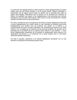 La prevención del desgaste laboral no debe cargarse a los/as trabajadores/as de la salud
mental, para que por propia iniciativa, y de su propio bolsillo, realicen actividades o
tratamientos que de alguna manera palien los efectos que su actividad tiene sobre su
propia salud integral, Entendemos que la solución no es individual sino colectivo. El
Estado -el empleador que expone a los trabajadores/as a las situaciones que venimos
describiendo que provocan estrés laboral- debe asumir el costo de prevención y adoptar
medidas concretas como las que proponemos.

Por último, entendemos que el otorgamiento de licencias anuales obligatorias de este tipo
a los/as trabajadores/as de la salud mental no solo redundara en beneficio para los/as
trabajadores/as sino también para las personas que asisten en el sistema y al
funcionamiento del mismo, en tanto contribuyen con la calidad de la atención en la salud
mental y con el respeto de los derechos de las personas asistidas, de acuerdo con lo
prescripto por la Ley 26657 que en su capítulo sexto, articulo 13, que sostiene: "... todos
los/as trabajadores/as integrantes de los equipos de asistenciales tienen derecho a la
capacitación permanente y a la protección de su salud integral, para lo cual deben
desarrollar políticas especificas".

Por todo lo expuesto, solicitamos a los señores legisladores acompañen con su voto
afirmativo la aprobación del presente proyecto de ley.
 