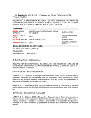 3) Expediente: 3208-D-2012       Publicado en: Trámite Parlamentario nº 52
Fecha: 21/05/2012

DECLARAR LA EMERGENCIA NACIONAL DE LOS RECURSOS HUMANOS DE
ENFERMERIA; PROMOVER SU INCLUSION EN EL ARTICULO 43 DE LA LEY 24521,
DE EDUCACION SUPERIOR Y MODIFICACION DE LA LEY 24004.

FIRMANTES:
OCAÑA, MARIA          UNIDAD PARA EL DESARROLLO SOCIAL Y
                                                                   BUENOS AIRES
GRACIELA              LA EQUIDAD
BERTOL, PAULA                                                      CIUDAD de BUENOS
                      PRO
MARIA                                                              AIRES
PUCHETA, RAMONA       SOCIALISTA DEL MIJD                          BUENOS AIRES
                                                                   CIUDAD de BUENOS
GARRIDO, MANUEL       UCR
                                                                   AIRES
GIRO A COMISIONES EN DIPUTADOS:
ACCION SOCIAL Y SALUD PUBLICA
EDUCACION
PRESUPUESTO Y HACIENDA


El Senado y Cámara de Diputados,...

DECLARACION DE EMERGENCIA NACIONAL DE LOS RECURSOS HUMANOS DE
ENFERMERIA. PROMOVER SU INCLUSION EN EL ARTÍCULO 43 DE LA LEY 24521
DE EDUCACION SUPERIOR.

CAPITULO I.- DE LAS GENERALIDADES

ARTICULO 1º.- Declárase en emergencia la enfermería, como recurso humano crítico y
prioritario, debiendo ser considerada para su tratamiento como profesión de interés
público en los términos previstos en el artículo 43 de la ley 24.521, incorporándola a la
nómina de profesiones reguladas por el Estado.

ARTICULO 2º.- Apruébase el Plan Nacional de Desarrollo de la Enfermería, el que será
gestionado en ámbito del Ministerio de Salud, que como anexo forma parte de la presente
ley.

CAPITULO II.- DEL OBJETIVO Y ALCANCE

ARTICULO 3º.- Objetivo. El Plan Nacional de Desarrollo de la Enfermería garantiza la
máxima calidad en los estándares de formación de los profesionales de enfermería, de
manera igualitaria, accesible y equitativa, estimulando a la población en general a
sumarse a la fuerza laborativa y atendiendo a mejorar sus condiciones de inserción
laboral.
 