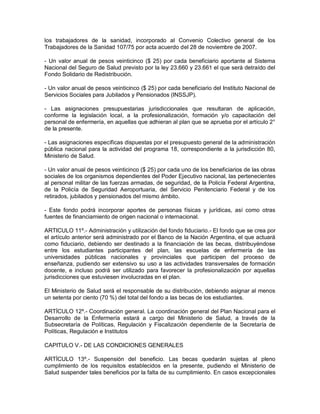 los trabajadores de la sanidad, incorporado al Convenio Colectivo general de los
Trabajadores de la Sanidad 107/75 por acta acuerdo del 28 de noviembre de 2007.

- Un valor anual de pesos veinticinco ($ 25) por cada beneficiario aportante al Sistema
Nacional del Seguro de Salud previsto por la ley 23.660 y 23.661 el que será detraído del
Fondo Solidario de Redistribución.

- Un valor anual de pesos veinticinco ($ 25) por cada beneficiario del Instituto Nacional de
Servicios Sociales para Jubilados y Pensionados (INSSJP).

- Las asignaciones presupuestarias jurisdiccionales que resultaran de aplicación,
conforme la legislación local, a la profesionalización, formación y/o capacitación del
personal de enfermería, en aquellas que adhieran al plan que se aprueba por el artículo 2°
de la presente.

- Las asignaciones específicas dispuestas por el presupuesto general de la administración
pública nacional para la actividad del programa 18, correspondiente a la jurisdicción 80,
Ministerio de Salud.

- Un valor anual de pesos veinticinco ($ 25) por cada uno de los beneficiarios de las obras
sociales de los organismos dependientes del Poder Ejecutivo nacional, las pertenecientes
al personal militar de las fuerzas armadas, de seguridad, de la Policía Federal Argentina,
de la Policía de Seguridad Aeroportuaria, del Servicio Penitenciario Federal y de los
retirados, jubilados y pensionados del mismo ámbito.

- Este fondo podrá incorporar aportes de personas físicas y jurídicas, así como otras
fuentes de financiamiento de origen nacional o internacional.

ARTICULO 11º.- Administración y utilización del fondo fiduciario.- El fondo que se crea por
el artículo anterior será administrado por el Banco de la Nación Argentina, el que actuará
como fiduciario, debiendo ser destinado a la financiación de las becas, distribuyéndose
entre los estudiantes participantes del plan, las escuelas de enfermería de las
universidades públicas nacionales y provinciales que participen del proceso de
enseñanza, pudiendo ser extensivo su uso a las actividades transversales de formación
docente, e incluso podrá ser utilizado para favorecer la profesionalización por aquellas
jurisdicciones que estuviesen involucradas en el plan.

El Ministerio de Salud será el responsable de su distribución, debiendo asignar al menos
un setenta por ciento (70 %) del total del fondo a las becas de los estudiantes.

ARTÍCULO 12º.- Coordinación general. La coordinación general del Plan Nacional para el
Desarrollo de la Enfermería estará a cargo del Ministerio de Salud, a través de la
Subsecretaría de Políticas, Regulación y Fiscalización dependiente de la Secretaría de
Políticas, Regulación e Institutos

CAPITULO V.- DE LAS CONDICIONES GENERALES

ARTÍCULO 13º.- Suspensión del beneficio. Las becas quedarán sujetas al pleno
cumplimiento de los requisitos establecidos en la presente, pudiendo el Ministerio de
Salud suspender tales beneficios por la falta de su cumplimiento. En casos excepcionales
 