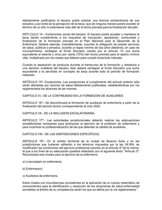 debidamente justificados el becario podrá solicitar una licencia extraordinaria de sus
estudios y por ende de la percepción de la beca, que de ninguna manera podrá exceder el
término de un año ni extenderse más allá de la fecha prevista para la finalización del plan

ARTI CULO 14.- Compromiso social del becario. El becario podrá acceder y mantener la
beca dando cumplimiento a los requisitos de inscripción, aprobación, continuidad y
finalización de la formación prevista en el Plan Nacional para el Desarrollo de la
Enfermería. Deberá además, ineludiblemente, suscribir la obligación de prestar servicios
de salud, públicos o privados, durante un lapso mínimo de dos años debiendo, en caso de
incumplimiento, reintegrar al fondo fiduciario creado por el artículo 10 una suma
equivalente al setenta y cinco por ciento (75%) del monto previsto para el salario mínimo
vital, multiplicado por los meses que faltaren para cumplir el período indicado.

Cuando la separación se produzca durante el transcurso de la formación y obedezca a
una decisión unilateral del becario, éste deberá reintegrar al fondo fiduciario una suma
equivalente a la percibida en concepto de beca durante todo el período de formación
realizado.

ARTÍCULO 15º- Excepciones. Las excepciones al cumplimiento del artículo anterior sólo
serán atendidas por razones de salud debidamente justificadas, estableciéndose por vía
reglamentaria los alcances de las mismas.

CAPITULO VI.- DE LA CONTINUIDAD EN LA FORMACION DE AUXILIARES

ARTICULO 16º.- Se discontinuará la formación de auxiliares de enfermería a partir de la
finalización del período lectivo correspondiente al ciclo 2020.

CAPITULO VII.- DE LA INCLUSION ESCALAFONARIA.

ARTICULO 17º.- Las autoridades jurisdiccionales deberán realizar las adecuaciones
escalafonarias necesarias para jerarquizar el ejercicio de la profesión de enfermería y
para incentivar la profesionalización de las que detenten la calidad de auxiliares.

CAPITULO VIII.- DE LAS DISPOSICIONES ESPECÍFICAS.

ARTICULO 18º.- En el ámbito territorial de la ciudad de Buenos Aires y en las
jurisdicciones que hubieren adherido a los términos impuestos por la ley 24.004, se
modificarán las condiciones del ejercicio profesional previsto en el artículo 3º de la misma,
el que a los fines de su adecuación quedará redactado con el siguiente texto: "Artículo 3º:
Reconócese tres niveles para el ejercicio de la enfermería:

a) Licenciada/o en enfermería;

b) Enfermera/o;

c) Auxiliares de enfermería.

Estos niveles con incumbencias consistentes en la aplicación de un cuerpo sistemático de
conocimientos para la identificación y resolución de las situaciones de salud-enfermedad
sometidas al ámbito de su competencia serán los que se defina por la vía reglamentaria."
 