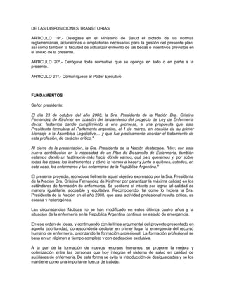 DE LAS DISPOSICIONES TRANSITORIAS

ARTICULO 19º.- Delegase en el Ministerio de Salud el dictado de las normas
reglamentarias, aclaratorias o ampliatorias necesarias para la gestión del presente plan,
así como también la facultad de actualizar el monto de las becas e incentivos previstos en
el anexo de la presente.

ARTICULO 20º.- Derógase toda normativa que se oponga en todo o en parte a la
presente.

ARTICULO 21º.- Comuníquese al Poder Ejecutivo



FUNDAMENTOS

Señor presidente:

El día 23 de octubre del año 2008, la Sra. Presidenta de la Nación Dra. Cristina
Fernández de Kirchner en ocasión del lanzamiento del proyecto de Ley de Enfermería
decía: "estamos dando cumplimiento a una promesa, a una propuesta que esta
Presidenta formulara al Parlamento argentino, el 1 de marzo, en ocasión de su primer
Mensaje a la Asamblea Legislativa,... y que fue precisamente abordar el tratamiento de
esta profesión, de carácter crítico."

Al cierre de la presentación, la Sra. Presidenta de la Nación destacaba. "Hoy, con esta
nueva contribución en la necesidad de un Plan de Desarrollo de Enfermería, también
estamos dando un testimonio más hacia dónde vamos, qué país queremos y, por sobre
todas las cosas, los instrumentos y cómo lo vamos a hacer y junto a quiénes, ustedes, en
este caso, los enfermeros y las enfermeras de la República Argentina."

El presente proyecto, reproduce fielmente aquel objetivo expresado por la Sra. Presidenta
de la Nación Dra. Cristina Fernández de Kirchner por garantizar la máxima calidad en los
estándares de formación de enfermeros. Se sostiene el intento por lograr tal calidad de
manera igualitaria, accesible y equitativa. Reconociendo, tal como lo hiciera la Sra.
Presidenta de la Nación en el año 2008, que esta actividad profesional resulta critica, es
escasa y heterogénea.

Las circunstancias fácticas no se han modificado en estos últimos cuatro años y la
situación de la enfermería en la Republica Argentina continua en estado de emergencia.

En ese orden de ideas, y continuando con la línea argumental del proyecto presentado en
aquella oportunidad, correspondería declarar en primer lugar la emergencia del recurso
humano de enfermería, priorizando la formación profesional. La formación profesional se
basa en un régimen a tiempo completo y con dedicación exclusiva.

A la par de la formación de nuevos recursos humanos, se propone la mejora y
optimización entre las personas que hoy integran el sistema de salud en calidad de
auxiliares de enfermería. De esta forma se evita la introducción de desigualdades y se los
mantiene como una importante fuerza de trabajo.
 