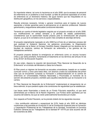 Es importante reiterar, tal como lo hacíamos en el año 2008, que la escasez de personal
de enfermería es un problema a nivel mundial. La falta de personal capacitado en el área
de enfermería es un fenómeno histórico. De igual manera que las inequidades en su
distribución geográfica y en los servicios o especialidades.

Resulta entonces necesario, brindar o generar incentivos para el ingreso de nuevos
aspirantes y brindar garantías para la permanencia en el ejercicio profesional. Deberán
garantizarse y resguardarse adecuadas condiciones laborales.

Teniendo en cuenta el trámite legislativo seguido por el proyecto enviado en el año 2008,
sus modificaciones en ambas cámaras y la pérdida de estado parlamentario,
consideramos que la oportunidad resulta propicia para la reintroducción del proyecto
original, ya que se lo considera como la opción más completa de abordaje del tema.

El proyecto originalmente ingresado en año 2008 fue el fruto de un laborioso proceso del
que participó el Gobierno Nacional, los gobiernos provinciales, la Organización
Panamericana de la Salud, el Consejo Científico Asesor integrado por los decanos de la
facultad de medicina, centros de formación de enfermería y los gremios de los
trabajadores sanitarios.

El proyecto propone declarar la emergencia en enfermería como un recurso humano
crítico y por tanto prioritario, fomentando el tratamiento en los términos del artículo 43 de
la ley 24.521 de Educación Superior.

En ese orden, dispone la creación del denominado "Plan Nacional de Desarrollo de la
Enfermería" en el ámbito del Ministerio e Salud de la Nación.

El Plan prevé un régimen de formación es escuelas universitarias, basado en un modelo
curricular común y único para todos ellos, con alcance a todos los estudiantes del primer
ciclo que se encuentren cursando su formación o profesionalización en la carrera de
enfermería en Universidades Públicas Nacionales y Provinciales al momento de la
sanción del presente proyecto y también para aquellos estudiantes que se incorporen a la
carrera.

El "Plan Nacional de Desarrollo de la Enfermería" implementará el otorgamiento de un
beca estimulo, la que quedará sujeta a las condiciones de regularidad que se establezcan.

Las becas serán financiadas a través de un Fondo Fiduciario específico, el que será
administrado por el Banco de la Nación Argentina. Los Fondos serán aportados por los
usuarios del sistema, los que se verán potencialmente favorecidos por el plan.

Con respecto al Fondo Fiduciario, se ha previsto dotarlo de los siguientes recursos:

- Una contribución adicional y excepcional de 0,5% hasta el año 2020 en idénticas
condiciones a las previstas en el artículo 51 de la Contribución Especial para la Formación
y Capacitación Profesional de los Trabajadores de la Sanidad, incorporado al Convenio
Colectivo General de los Trabajadores de la Sanidad Nº 107/75 por acta acuerdo del 28
de noviembre de 2005.
 