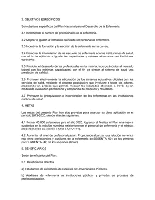 3. OBJETIVOS ESPECÍFICOS

Son objetivos específicos del Plan Nacional para el Desarrollo de la Enfermería:

3.1 Incrementar el número de profesionales de la enfermería.

3.2 Mejorar e igualar la formación calificada del personal de enfermería.

3.3 Incentivar la formación y la elección de la enfermería como carrera.

3.4 Promover la interrelación de las escuelas de enfermería con las instituciones de salud,
con el fin de optimizar e igualar las capacidades y saberes alcanzados por los futuros
egresados.

3.5 Propiciar el desarrollo de los profesionales en la materia, incorporándolos al mercado
laboral con las máximas capacidades, con el fin de ofrecer al sistema de salud una
prestación de calidad.

3.6 Promover efectivamente la articulación de los sistemas educativos oficiales con los
servicios de salid, mediante el proceso participativo que involucre a todos los actores,
propiciando un proceso que permita mesurar los resultados obtenidos a través de un
modelo de evaluación permanente y compartida de procesos y resultados.

3.7 Promover la jerarquización e incorporación de las enfermeras en las instituciones
públicas de salud.

4. METAS

Las metas del presente Plan han sido previstas para alcanzar su plena aplicación en el
período 2013-2020, siendo ellas las siguientes:

4.1 Formar 45.000 enfermeras para el año 2020: logrando al finalizar el Plan una mejora
sustantiva en la relación numérica existente entre el personal de enfermería y el médico,
proporcionando su alcance a UNO a UNO (1/1).

4.2 Aumentar el nivel de profesionalización: Propiciando alcanzar una relación numérica
real entre profesionales y auxiliares de la enfermería de SESENTA (60) de los primeros
por CUARENTA (40) de los segundos (60/40).

5. BENEFICIARIOS

Serán beneficiarios del Plan:

5.1. Beneficiarios Directos

a) Estudiantes de enfermería de escuelas de Universidades Públicas.

b) Auxiliares de enfermería de instituciones públicas y privadas en procesos de
profesionalización.
 