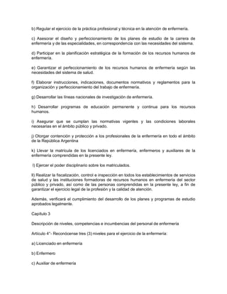 b) Regular el ejercicio de la práctica profesional y técnica en la atención de enfermería.

c) Asesorar el diseño y perfeccionamiento de los planes de estudio de la carrera de
enfermería y de las especialidades, en correspondencia con las necesidades del sistema.

d) Participar en la planificación estratégica de la formación de los recursos humanos de
enfermería.

e) Garantizar el perfeccionamiento de los recursos humanos de enfermería según las
necesidades del sistema de salud.

f) Elaborar instrucciones, indicaciones, documentos normativos y reglamentos para la
organización y perfeccionamiento del trabajo de enfermería.

g) Desarrollar las líneas nacionales de investigación de enfermería.

h) Desarrollar programas de educación permanente y continua para los recursos
humanos.

i) Asegurar que se cumplan las normativas vigentes y las condiciones laborales
necesarias en el ámbito público y privado.

j) Otorgar contención y protección a los profesionales de la enfermería en todo el ámbito
de la República Argentina

k) Llevar la matrícula de los licenciados en enfermería, enfermeros y auxiliares de la
enfermería comprendidas en la presente ley.

l) Ejercer el poder disciplinario sobre los matriculados.

ll) Realizar la fiscalización, control e inspección en todos los establecimientos de servicios
de salud y las instituciones formadoras de recursos humanos en enfermería del sector
público y privado, así como de las personas comprendidas en la presente ley, a fin de
garantizar el ejercicio legal de la profesión y la calidad de atención.

Además, verificará el cumplimiento del desarrollo de los planes y programas de estudio
aprobados legalmente.

Capítulo 3

Descripción de niveles, competencias e incumbencias del personal de enfermería

Artículo 4°- Reconócense tres (3) niveles para el ejercicio de la enfermería:

a) Licenciado en enfermería

b) Enfermero

c) Auxiliar de enfermería
 