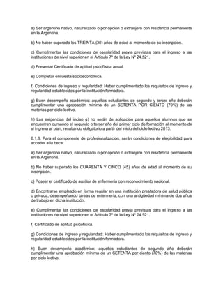 a) Ser argentino nativo, naturalizado o por opción o extranjero con residencia permanente
en la Argentina.

b) No haber superado los TREINTA (30) años de edad al momento de su inscripción.

c) Cumplimentar las condiciones de escolaridad previa previstas para el ingreso a las
instituciones de nivel superior en el Artículo 7º de la Ley Nº 24.521.

d) Presentar Certificado de aptitud psicofísica anual.

e) Completar encuesta socioeconómica.

f) Condiciones de ingreso y regularidad: Haber cumplimentado los requisitos de ingreso y
regularidad establecidos por la institución formadora.

g) Buen desempeño académico: aquellos estudiantes de segundo y tercer año deberán
cumplimentar una aprobación mínima de un SETENTA POR CIENTO (70%) de las
materias por ciclo lectivo.

h) Las exigencias del inciso g) no serán de aplicación para aquellos alumnos que se
encuentren cursando el segundo o tercer año del primer ciclo de formación al momento de
si ingreso al plan, resultando obligatorio a partir del inicio del ciclo lectivo 2013.

6.1.8. Para el componente de profesionalización, serán condiciones de elegibilidad para
acceder a la beca:

a) Ser argentino nativo, naturalizado o por opción o extranjero con residencia permanente
en la Argentina.

b) No haber superado los CUARENTA Y CINCO (45) años de edad al momento de su
inscripción.

c) Poseer el certificado de auxiliar de enfermería con reconocimiento nacional.

d) Encontrarse empleado en forma regular en una institución prestadora de salud pública
o privada, desempeñando tareas de enfermería, con una antigüedad mínima de dos años
de trabajo en dicha institución.

e) Cumplimentar las condiciones de escolaridad previa previstas para el ingreso a las
instituciones de nivel superior en el Artículo 7º de la Ley Nº 24.521.

f) Certificado de aptitud psicofísica.

g) Condiciones de ingreso y regularidad: Haber cumplimentado los requisitos de ingreso y
regularidad establecidos por la institución formadora.

h) Buen desempeño académico: aquellos estudiantes de segundo año deberán
cumplimentar una aprobación mínima de un SETENTA por ciento (70%) de las materias
por ciclo lectivo.
 