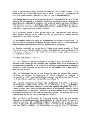 i) Las exigencias del inciso h) no serán de aplicación para aquellos alumnos que se
encuentren cursando el segundo o tercer año del primer ciclo de formación al momento de
su ingreso al plan, resultando obligatorio a partir del inicio del ciclo lectivo 2016.

6.1.9. Las becas se otorgarán en forma anual desde el 1º de abril al 31 de marzo del año
siguiente. Para procedes a su renovación, los alumnos deberán acreditar la regularidad en
las condiciones exigidas por la institución y de excelencia académica fijadas en el punto
6.1.7. Cumplido el tercer año de la beca, podrá efectuarse una prórroga excepcional de
SEIS (6) meses calendario como plazo final definitivo para aquellos alumnos que adeuden
hasta CINCO (5) materias para finalizar la carrera.

6.1.10. El becario recibirá el monto que se estipule para cada ciclo en forma mensual,
como deposito efectivo en una cuenta de caja de ahorro en la entidad bancaria
administradora del Fondo Fiduciario.

Las instituciones formadoras serán las responsables de informar al MINISTERIO DE
SALUD en forma trimestral la regularidad del alumno como condición indispensable para
hacer efectivo el pago de la beca, así como las bajas que se produjeran.

Los becarios adquirirán un compromiso de trabajo para prestar servicios en forma
remunerada en una institución pública, privada o de la seguridad social, en la jurisdicción
en la cual se formaron, que se hará efectivo al momento de finalizar su formación y una
vez obtenida su matrícula.

Subsidio a los Centros de Formación.

6.2.1. Los Centros de Formación recibirán un subsidio, a modo de incentivo por cada
cursante de la carrera que se encuentre bajo programa, tanto en el componente de
profesionalización como en el de formación, y que haya cumplimentado los requisitos
académicos para mantener su regularidad y los establecidos por el Plan para la
continuidad de su beca.

6.2.2. Las instituciones formadoras que deseen participar del presente Plan deberán
manifestar su voluntad de incorporarse al mismo solicitando su inclusión al
correspondiente registro y acompañando su acreditación para la formación de enfermería
y la de las unidades académicas mencionadas en el artículo 7º.

6.2.3. Aquellas instituciones que hayan sido adjudicatarias de becarios de programa
deberán suscribir un convenio de adhesión con el MINISTERIO DE SALUD, pudiendo de
ser necesario y conveniente formalizar un convenio tripartito, incluyendo a tal fin a la
Cartera de Salud de la Jurisdicción pertinente en la cual desarrollen su actividad a fin de
facilitar la incorporación al Plan de los alumnos de las instituciones de educación técnico
profesional de nivel superior no universitario de gestión estatal y los acuerdos respecto de
los ámbitos de práctica, así como si inserción laboral futura.

6.2.4. Los Centros de Formación de Enfermería deberán contar con una cantidad
suficiente de Unidades Académicas descentralizadas en cada provincia, de manera de
garantizar condiciones de accesibilidad a todos los estudiantes. En el caso en que el
número de postulantes de una localidad no alcance al mínimo previsto de doce cursantes
para una unidad académica, las universidades en conjunto con las autoridades
 