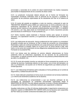 provinciales y nacionales de la cartera de salud implementarán los medios necesarios
para facilitar el desplazamiento de los cursantes de áreas rurales.

6.2.5. La jurisdicción involucrada deberá articular con el Centro de formación las
necesidades formativas verificadas entre el personal de los servicios y posibilitar la
articulación de las prácticas supervisadas de los estudiantes del Plan en el sistema de
salud.

6.2.6. El monto del subsidio se establece a modo de incentivo y alcanzará el valor de
TRECIENTOS SESENTA pesos ($360) por seleccionarse en forma preferente entre los
enfermeros capacitados de los servicios de jurisdicciones involucradas. La relación
docente alumno máxima en las prácticas profesionalizantes será de UNO (1) a QUINCE
(15) alumno y por mes. Este monto se incrementará por el mismo mecanismo previsto
para las becas en el ARTÍCULO 19 de la presente Ley.

6.2.7 Dicho incentivo estará destinado a financiar tutores para apoyar el proceso
educativo, a la capacitación docente y a la generación de estrategias que disminuyan la
deserción.

6.2.8. Las instituciones de educación técnico profesional de nivel superior no universitario
de gestión privada que se incorporen al Plan a través de convenios con Universidades
Nacionales y opten por continuar percibiendo una cuota mensual por parte de los alumnos
no tendrán derecho al subsidio citado en el punto 6.2.6. en forma parcial o total, este
hecho no los exime del cumplimiento de las obligaciones establecida para los Centros de
Formación en el presente Plan.

6.2.9. Los tutores para las prácticas en servicio deberán seleccionarse en forma
preferente entre los enfermeros capacitados de los servicios de las jurisdicciones
involucradas. La relación docente alumno máxima en las prácticas profesionalizantes será
de UNO (1) a QUINCE (15)

6.2.10. El monto del subsidio incentivo se calculará en forma semestral de acuerdo con la
cantidad de alumnos, haciéndose efectivo en dos cuotas: una al inicio del semestre y la
otra a su finalización, de acuerdo con el informe de seguimiento que deberá producir la
Unidad Ejecutora.

6.2.11. Las instituciones formadoras serán evaluadas en forma periódica por el comité de
Seguimiento y Calidad Educativa del Plan.

6.2.12. Cada institución presentará en forma anual una rendición de los fondos trasferidos
y un informe del rendimiento académico de los becarios.

6.2.13. Las instituciones se comprometerán a que sus docentes participen de las
actividades de capacitación en contenidos transversales organizadas desde el
MINISTERIO DE SALUD. Para ello deberán garantizar el acceso a fuentes bibliográficas y
al equipamiento informático y multimedia necesario para capacitación a distancia.

Aquellas instituciones con Dos (2) informes desfavorables d seguimiento consecutivos y/o
deserción superior al CINCUENTA POT CIENTO (50%) de los becarios será suspendida
del Plan hasta que acredite condiciones favorables para su continuidad.
 