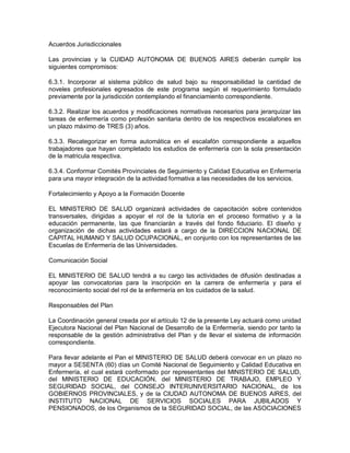Acuerdos Jurisdiccionales

Las provincias y la CUIDAD AUTONOMA DE BUENOS AIRES deberán cumplir los
siguientes compromisos:

6.3.1. Incorporar al sistema público de salud bajo su responsabilidad la cantidad de
noveles profesionales egresados de este programa según el requerimiento formulado
previamente por la jurisdicción contemplando el financiamiento correspondiente.

6.3.2. Realizar los acuerdos y modificaciones normativas necesarios para jerarquizar las
tareas de enfermería como profesión sanitaria dentro de los respectivos escalafones en
un plazo máximo de TRES (3) años.

6.3.3. Recategorizar en forma automática en el escalafón correspondiente a aquellos
trabajadores que hayan completado los estudios de enfermería con la sola presentación
de la matricula respectiva.

6.3.4. Conformar Comités Provinciales de Seguimiento y Calidad Educativa en Enfermería
para una mayor integración de la actividad formativa a las necesidades de los servicios.

Fortalecimiento y Apoyo a la Formación Docente

EL MINISTERIO DE SALUD organizará actividades de capacitación sobre contenidos
transversales, dirigidas a apoyar el rol de la tutoría en el proceso formativo y a la
educación permanente, las que financiarán a través del fondo fiduciario. El diseño y
organización de dichas actividades estará a cargo de la DIRECCION NACIONAL DE
CAPITAL HUMANO Y SALUD OCUPACIONAL, en conjunto con los representantes de las
Escuelas de Enfermería de las Universidades.

Comunicación Social

EL MINISTERIO DE SALUD tendrá a su cargo las actividades de difusión destinadas a
apoyar las convocatorias para la inscripción en la carrera de enfermería y para el
reconocimiento social del rol de la enfermería en los cuidados de la salud.

Responsables del Plan

La Coordinación general creada por el artículo 12 de la presente Ley actuará como unidad
Ejecutora Nacional del Plan Nacional de Desarrollo de la Enfermería, siendo por tanto la
responsable de la gestión administrativa del Plan y de llevar el sistema de información
correspondiente.

Para llevar adelante el Pan el MINISTERIO DE SALUD deberá convocar en un plazo no
mayor a SESENTA (60) días un Comité Nacional de Seguimiento y Calidad Educativa en
Enfermería, el cual estará conformado por representantes del MINISTERIO DE SALUD,
del MINISTERIO DE EDUCACIÓN, del MINISTERIO DE TRABAJO, EMPLEO Y
SEGURIDAD SOCIAL, del CONSEJO INTERUNIVERSITARIO NACIONAL, de los
GOBIERNOS PROVINCIALES, y de la CIUDAD AUTONOMA DE BUENOS AIRES, del
INSTITUTO NACIONAL DE SERVICIOS SOCIALES PARA JUBILADOS Y
PENSIONADOS, de los Organismos de la SEGURIDAD SOCIAL, de las ASOCIACIONES
 
