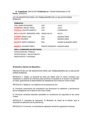 4) Expediente: 2947-D-2012 Publicado en: Trámite Parlamentario nº 45
Fecha: 10/05/2012

LEY DE INCENTIVOS PARA LOS TRABAJADORES DE LA SALUD EN ZONAS
RURALES.

 FIRMANTES:
 FIAD, MARIO RAYMUNDO                UCR                   JUJUY
 GIUBERGIA, MIGUEL ANGEL             UCR                   JUJUY
 PORTELA, AGUSTIN ALBERTO            UCR                   CORRIENTES

 BIELLA CALVET, BERNARDO JOSE        UDESO SALTA           SALTA

 STORANI, MARIA LUISA                UCR                   BUENOS AIRES
 SANTIN, EDUARDO                     UCR                   BUENOS AIRES

 MICHETTI, MARTA GABRIELA            PRO                   CIUDAD de BUENOS AIRES

 AMADEO, EDUARDO PABLO               FRENTE PERONISTA BUENOS AIRES

 GIRO A COMISIONES EN DIPUTADOS:
 LEGISLACION DEL TRABAJO
 ACCION SOCIAL Y SALUD PUBLICA
 PRESUPUESTO Y HACIENDA




El Senado y Cámara de Diputados,...

PROYECTO DE LEY DE INCENTIVOS PARA LOS TRABAJADORES DE LA SALUD EN
ZONAS RURALES.

ARTICULO 1: Objeto. La presente ley tiene por objeto crear un marco normativo que
establezca un sistema de incentivos para promover la equidad en el acceso a la atención
en salud, garantizando la disponibilidad de trabajadores de la salud en zonas rurales.

ARTÍCULO 2: Objetivos. Los objetivos de la presente ley son:

a). Promover mecanismos de contratación que favorezcan la instalación y permanencia
de los trabajadores de la salud en las zonas rurales.

b). Promover contextos laborales saludables en condiciones de seguridad en las zonas
rurales.

ARTÍCULO 3: Autoridad de Aplicación. El Ministerio de Salud de la Nación será la
autoridad de aplicación de la presente ley.

ARTICULO 4: Funciones. La Autoridad de aplicación tendrá las siguientes funciones:
 