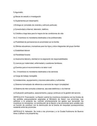 f) Aguinaldo

g) Becas de estudio e investigación

h) Suplementos por desempeño

i) Entrega en comodato de vivienda y vehículo particular.

j) Conectividad a Internet, televisión, teléfono.

k) Créditos a baja tasa para la mejora de las condiciones de vida

Inc 2. Incentivos no monetarios destinados a los profesionales

a) Posibilidad de permanencia en proximidad con la familia

b) Ofertas educativas y recreativas para los hijos y otros integrantes del grupo familiar

c) Estabilidad laboral

d) Flexibilidad horaria

e) Autonomía laboral y claridad en la asignación de responsabilidades

f) Licencia por maternidad, enfermedad y cuestiones familiares.

g) Eventos para el reconocimiento a la labor rural.

Inc. 3 Incentivos no monetarios destinados a los servicios

a) Carga de trabajo manejable

b) Instalaciones, equipamiento y recursos adecuados y suficientes

c) Sistema normatizado de referencia a servicios de mayor complejidad.

d) Sistema de inter-consulta a distancia, sea esta telefónica o vía Internet

e) Evaluación participativa, asesoramiento y apoyo continuos en la gestión del servicio

ARTÍCULO 8: Financiación. La Nación cubrirá los incentivos monetarios con los fondos de
las partidas presupuestarias asignadas al Ministerio de Salud. Las provincias, que
adhieran a la presente ley, cubrirán prioritariamente los gastos que demanden los
incentivos no monetarios. La contribución de la Nación a las provincias será variable solo
en función de contribuir con la disminución de la brecha de inequidad socioeconómica
existente entre las provincias.

ARTÍCULO 9: Adhesión. Se invita a las provincias y a la Ciudad Autónoma de Buenos
Aires a adherir a la presente ley.
 