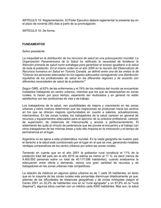ARTICULO 10: Reglamentación. El Poder Ejecutivo deberá reglamentar la presente ley en
el plazo de noventa (90) días a partir de su promulgación.

ARTÍCULO 10: De forma.



FUNDAMENTOS

Señor presidente:

La inequidad en la distribución de los recursos de salud es una preocupación mundial. La
Organización Panamericana de la Salud ha ratificado la necesidad de fortalecer la
Atención primaria de salud como estrategia para garantizar el acceso igualitario a la salud
de toda la población. En el mismo orden en el año 2005 en la reunión del Observatorio de
Recursos humanos en Salud en Toronto Canadá, se definió entre una de las metas la de
"Colocar las personas adecuadas en los lugares adecuados consiguiendo una distribución
equitativa de los profesionales de salud en las diferentes regiones y de acuerdo con
diferentes necesidades de salud de la población".

Según OMS, el 62% de las enfermeras y el 76% de los médicos del mundo se encuentran
instalados trabajando en centro urbanos, mientras que los que se desempeñan en zonas
rurales, lo hacen por poco tiempo, esperando ser reubicados y en general no están
satisfechos con las condiciones de vida y de trabajo.

Los trabajadores de la salud, ven posibilidades de mejora y crecimiento en las zonas
urbanas y estos motivos determinan que las migraciones se produzcan hacia los centros
en los que se ofrecen mejores oportunidades en cuanto a salarios, actualizaciones,
intercambios. En las zonas rurales, los trabajadores de la salud carecen en general de
recursos y equipamientos adecuados para el ejercicio de su práctica profesional, carecen
de supervisión, de instancias de interconsulta y acceso a perfeccionamiento. El
aislamiento les quita el vínculo de pertenencia que les provee el encuentro y el trabajo con
otros trabajadores de las mismas áreas y todo ello impacta en la motivación y el tiempo de
permanencia en el lugar.

Argentina no es ajena a esta problemática mundial. En la vasta geografía de nuestro país
el derecho a la salud está condicionado por el lugar en el que se vive, generando notables
ventajas comparativas de los centro urbanos por sobre las zonas rurales.

Teniendo en cuenta que en el año 2001 la población rural constituía el 11% de la
población total del país (en el año 2010 se estima es menor al 11 %, es decir menos de
4.400.000 personas sobre un total de 40.117.096 habitantes), cuando analizamos la
adecuación entre oferta y demanda, vemos una gran cantidad de recursos y de
trabajadores en las zonas urbanas más competitivas.

La relación de médicos en algunos ejidos urbanos es de 1 cada 35 habitantes, en tanto
que en la mayoría de las zonas rurales este porcentaje disminuye drásticamente ya que,
además de las dificultades de distancias geográficas y de zonas inhóspitas (según el
Censo 2001 un 32,2% de habitantes vive en la "rural agrupada" y un 67,8% en la "rural
dispersa"), algunos sitios cuentan con un médico cada 4000 habitantes. Mas aun, la salud
 