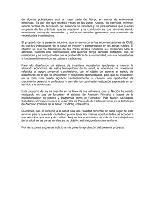 de algunas poblaciones esta la mayor parte del tiempo en manos de enfermeras
empíricas. Es por ello que muchas veces en las zonas rurales, los servicios terminan
siendo centros de derivación por ausencia de recursos y de profesionales que puedan
ocuparse de las prácticas que se requieren y la conclusión es que terminan siendo
estructuras vacías de contenidos, y esfuerzos estériles generando una sumatoria de
necesidades insatisfechas.

El propósito de la presente iniciativa, que se enmarca en las recomendaciones de OMS,
es que los trabajadores de la salud se instalen y permanezcan en las zonas rurales. El
objetivo es que los habitantes de las zonas rurales reduzcan sus distancias para la
atención, cuenten con profesionales con quienes tenga contacto cotidiano, que se
interioricen y se comprometan con la problemática de su comunidad, con sus necesidades
y fundamentalmente con su cultura y tradiciones.

Para ello diseñamos un sistema de incentivos monetarios tendientes a mejorar la
situación económica de estos trabajadores de la salud, e incentivos no monetarios
referidos al apoyo personal y profesional, con el objeto de superar el estado de
aislamiento en el que se encuentran y proveerles oportunidades, para que su instalación
en la zona rural pueda significar verdaderamente un camino, una oportunidad de
crecimiento personal y profesional y con ello, un camino de realización expresado en un
servicio a la comunidad.

Esta proyecto de ley se inscribe en la línea de los esfuerzos que la Nación ha venido
realizando en pos de fortalecer el sistema de Atención Primaria a través de la
implementación de planes y programas como el Remediar, Plan Nacer, Municipios
Saludable, el Programa para el desarrollo del Proyecto de Fortalecimiento de la Estrategia
de Atención Primaria de la Salud (FEAPS), entre otros.

Queremos que el derecho a la salud sea una realidad concreta en cada lugar de este
extenso país y que cada ciudadano pueda tener las mismas oportunidades de acceder a
una atención oportuna y de calidad. Mejorar las condiciones de vida de los trabajadores
de la salud en las zonas rurales, es un objetivo estratégico de orden sanitario.

Por las razones expuestas solicito a mis pares la aprobación del presente proyecto.
 