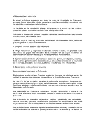a) Licenciado/a en enfermería:

Es aquel profesional autónomo, con titulo de grado de Licenciado en Enfermería,
egresado de una universidad pública o privada reconocida por autoridad competente, que
ha adquirido competencias que lo habilitan a:

1- Participar en la formulación, diseño, implementación y control de las políticas,
programas, planes y proyectos de atención de salud y enfermería.

2- Establecer y desarrollar políticas y modelos de cuidado de enfermería en concordancia
con las políticas nacionales de salud.

3- Definir y aplicar criterios y estándares de calidad en las dimensiones éticas, científicas
y tecnológicas de la práctica de enfermería.

4- Dirigir los servicios de salud y de enfermería.

5- Dirigir instituciones y programas de atención primaria en salud, con prioridad en la
atención de los grupos más vulnerables de la población y en los riesgos prioritarios, en
coordinación con los diferentes equipos interdisciplinarios e intersectoriales.

6- Ejercer responsabilidades y funciones de asistencia, gestión, investigación, docencia,
tanto en áreas generales como especializadas, y en aquellas conexas con la naturaleza
de su ejercicio, tales como asesorías, auditorías, consultorías y otras relacionadas.

7- Ejercer como perito auxiliar de la justicia.

Incumbencias del Licenciado en Enfermería:

El ejercicio de la enfermería en Argentina se ejercerá dentro de los criterios y normas de
calidad, de atención y de educación que establezca la Dirección Federal de Enfermería.

La dirección de las facultades, escuelas de enfermería, instituciones, departamentos,
carreras o programas que funcionen en las universidades y organismos educativos y cuya
función se relacione con la formación básica y de grado de enfermería, estará a cargo de
Licenciados en Enfermería.

Los Licenciados en Enfermería organizarán, dirigirán, gestionarán y evaluarán los
servicios de enfermería en las instituciones de salud, a través de una estructura orgánica
y funcional.

Los licenciados en enfermería organizarán, dirigirán, gestionarán, las instituciones,
centros, unidades y gabinetes de enfermería, que presten sus servicios especiales en el
hogar, comunidad, clínicas u hospitales en las diversas áreas en la atención de la salud.

Los profesionales de enfermería vigilarán la conformación cualitativa y cuantitativa de los
recursos humanos de enfermería que requieran los servicios de salud y los centros de
 