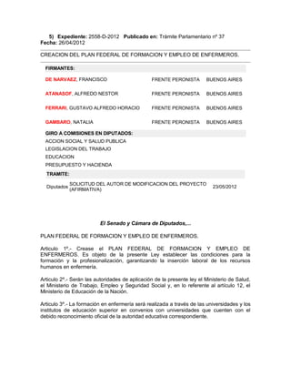5) Expediente: 2558-D-2012 Publicado en: Trámite Parlamentario nº 37
Fecha: 26/04/2012

CREACION DEL PLAN FEDERAL DE FORMACION Y EMPLEO DE ENFERMEROS.

  FIRMANTES:

  DE NARVAEZ, FRANCISCO                         FRENTE PERONISTA        BUENOS AIRES

  ATANASOF, ALFREDO NESTOR                      FRENTE PERONISTA        BUENOS AIRES

  FERRARI, GUSTAVO ALFREDO HORACIO              FRENTE PERONISTA        BUENOS AIRES

  GAMBARO, NATALIA                              FRENTE PERONISTA        BUENOS AIRES

  GIRO A COMISIONES EN DIPUTADOS:
  ACCION SOCIAL Y SALUD PUBLICA
  LEGISLACION DEL TRABAJO
  EDUCACION
  PRESUPUESTO Y HACIENDA
  TRAMITE:

              SOLICITUD DEL AUTOR DE MODIFICACION DEL PROYECTO
  Diputados                                                                23/05/2012
              (AFIRMATIVA)




                          El Senado y Cámara de Diputados,...

PLAN FEDERAL DE FORMACION Y EMPLEO DE ENFERMEROS.

Articulo 1º.- Crease el PLAN FEDERAL DE FORMACION Y EMPLEO DE
ENFERMEROS. Es objeto de la presente Ley establecer las condiciones para la
formación y la profesionalización, garantizando la inserción laboral de los recursos
humanos en enfermería.

Articulo 2º.- Serán las autoridades de aplicación de la presente ley el Ministerio de Salud,
el Ministerio de Trabajo, Empleo y Seguridad Social y, en lo referente al artículo 12, el
Ministerio de Educación de la Nación.

Articulo 3º.- La formación en enfermería será realizada a través de las universidades y los
institutos de educación superior en convenios con universidades que cuenten con el
debido reconocimiento oficial de la autoridad educativa correspondiente.
 