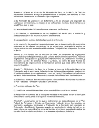 Articulo 4º.- Créase en el ámbito del Ministerio de Salud de la Nación, la Dirección
Nacional de Enfermería, a cargo de profesionales de la disciplina, que ejecutará el "Plan
Nacional de Desarrollo de la Enfermería" que comprende:

a) La formación de Licenciados en Enfermería, a fin de alcanzar una proporción de
Licenciados en Enfermería, en relación a los profesionales médicos, de al menos uno a
uno (1/1) en todo el país;

b) La profesionalización de los auxiliares de enfermería y enfermeros.

c) La creación e implementación de un Programa de Becas para la formación y
profesionalización de los recursos humanos en enfermería;

d) La capacitación continúa de todo el personal de enfermería.

e) La promoción de acuerdos interjurisdiccionales para la incorporación del personal de
enfermería en las plantas permanentes de los subsectores, generando la apertura de
cargos pertinentes, con asistencia del Ministerio de Trabajo Empleo y Seguridad Social de
la Nación.

Articulo 6º.- Los fondos para la ejecución de esta Ley provendrán de asignaciones
específicas dispuestas por el Presupuesto General de la Administración Pública Nacional,
asignaciones presupuestarias que prevean autónomamente las jurisdicciones federales, y
eventuales aportes de personas físicas y jurídicas, así como de otras fuentes de
financiamiento de origen nacional o internacional, siempre que estos últimos fondos no
sean reintegrables.

Articulo 7º.- El Ministerio de Salud de la Nación, a través de la Dirección Nacional de
Enfermería, será el responsable de la distribución de las partidas detalladas en el artículo
6º, debiendo asignar al menos el setenta y cinco por ciento (75%) del total de los fondos a
las becas de los estudiantes. El restante porcentaje de los fondos será destinado para:

a) Subsidios a Institutos de Educación Superior y Universidades Nacionales incluidos en
el Plan Federal de Formación y Empleo de Enfermeros.

b) Promoción y difusión del Plan.

c) Creación de instituciones estatales en las jurisdicciones donde no las hubiera.

d) Asignación de aumento de la beca para traslados en los casos en que la institución
formadora no se encuentre en el lugar de residencia del becario.

Articulo 8º.- Los convenios por los que se instrumenten las becas otorgadas por el "Plan
Federal de Formación y Empleo de Enfermeros " deberán prever los requisitos de
inscripción, aprobación, continuidad y finalización de la formación del Licenciado en
Enfermería; y la obligación de prestar servicios en una institución pública del país por un
plazo mínimo de cuatro (4) años, como así también el reintegro que deberán realizar los
becados frente a este incumplimiento, o al abandono injustificado de la beca.
 