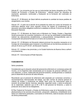Articulo 8º.- Los convenios por los que se instrumenten las becas otorgadas por el "Plan
Federal de Formación y Empleo de Enfermeros " deberán prever los requisitos de
inscripción, aprobación, continuidad y finalización de la formación del Licenciado en
Enfermería.

Articulo 9º.- El Ministerio de Salud definirá anualmente la cantidad de becas pasibles de
otorgamiento y sus montos.

Articulo 10º.- A partir de la sanción de la presente ley todos los cursos de formación en
enfermería deberán tener como requisito mínimo de ingreso el cumplimiento de la
educación secundaria obligatoria conforme lo establece el artículo 16 de la Ley 26.206 de
Educación Nacional.

Articulo 11º.- El Ministerio de Salud junto al Ministerio de Trabajo, Empleo y Seguridad
Social promoverán los acuerdos necesarios a fin de que las autoridades jurisdiccionales
realicen las adecuaciones escalafonarias y presupuestarias correspondientes para la
incorporación del personal formado en el marco de la presente ley.

Articulo 12º.- El Ministerio de Educación deberá promover los acuerdos necesarios en el
Consejo de Universidades para incorporar a la enfermería en los términos previstos en el
artículo 43 de la Ley Nº 24.521, de Educación Superior.

Articulo 13º.- Invitase a las provincias y a la Ciudad Autónoma de Buenos Aires a adherir
a la presente ley.

Articulo 14º.- Comuníquese al Poder Ejecutivo.



FUNDAMENTOS

Señor presidente:

Considerando que la situación actual del personal de enfermería en numerosos países del
mundo y en la Argentina está caracterizada por la escasez de personal calificado y por
una utilización, a veces, inadecuada del personal existente, constituyéndose un obstáculo
para el desarrollo de servicios de salud eficaces.

Recordando que el personal de enfermería está amparado por numerosos convenios y
recomendaciones internacionales del trabajo, que fijan normas de alcance general en
materia de empleo y condiciones de trabajo, tales como los instrumentos sobre la
duración de jornada laboral, licencias, descanso, seguridad social, y sobre la protección
de la maternidad, sabiendo que el 85 o 90 % del personal de femenino, y sobre la
protección de la salud de los trabajadores.

El Plan Federal de Formación y Empleo de Enfermeros surge de la Necesidad de contar
efectivamente en los servicios de promoción, prevención, asistencia y rehabilitación de la
Salud con enfermeros graduados, Licenciados en Enfermería, dada la escasez estructural
de dichos profesionales.
 