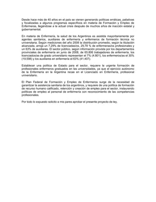 Desde hace más de 40 años en el país se vienen generando políticas erráticas, paliativas
y focalizadas a algunos programas específicos en materia de Formación y Empleo de
Enfermeras, llegándose a la actual crisis después de muchos años de inacción estatal y
gubernamental.

En materia de Enfermería, la salud de los Argentinos es asistida mayoritariamente por
agentes sanitarios, auxiliares de enfermería y enfermeros de formación técnica no
universitaria. Según mediciones del año 2008 la distribución promedio, según la titulación
alcanzada, arroja un 7,29% de licenciadas/os, 29,78 % de enfermeras/os profesionales y
un 63% de auxiliares. El sector público, según información provista por los departamentos
provinciales de enfermería en junio de 2008, de 65.806 trabajadores de enfermería, los
licenciados/as de grado universitario representan el 7% (4.801), los enfermeros/as el 30%
(19.598) y los auxiliares en enfermería el 63% (41.407).

Establecer una política de Estado para el sector, requiere la urgente formación de
profesionales enfermeros graduados en las universidades, ya que el ejercicio autónomo
de la Enfermería en la Argentina recae en el Licenciado en Enfermería, profesional
universitario.

El Plan Federal de Formación y Empleo de Enfermeros surge de la necesidad de
garantizar la asistencia sanitaria de los argentinos, y requiere de una política de formación
de recurso humano calificado, retención y creación de empleo para el sector, instaurando
políticas de empleo al personal de enfermería con reconocimiento de las competencias
profesionales.

Por todo lo expuesto solicito a mis pares aprobar el presente proyecto de ley.
 